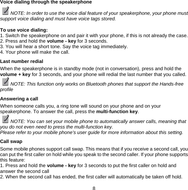Voice dialing through the speakerphone  NOTE: In order to use the voice dial feature of your speakerphone, your phone must support voice dialing and must have voice tags stored.   To use voice dialing:  1. Switch the speakerphone on and pair it with your phone, if this is not already the case.  2. Press and hold the volume - key for 3 seconds. 3. You will hear a short tone. Say he voice tag immediately.   t4. Your phone will make the call.  Last number redial  When the speakerphone is in standby mode (not in conversation), press and hold the volume + key for 3 seconds, and your phone will redial the last number that you called.  NOTE: This function only works on Bluetooth phones that support the Hands-free profile  Answering a call  When someone calls you, a ring tone will sound on your phone and on your speakerphone. To answer the call, press the multi-function key.  NOTE: You can set your mobile phone to automatically answer calls, meaning that you do not even need to press the multi-function key.  Please refer to your mobile phone’s user guide for more information about this setting.  Call swap  Some mobile phones support call swap. This means that if you receive a second call, you can put the first caller on hold while you speak to the second caller. If your phone supports this feature:  1. Press and hold the volume - key for 3 seconds to put the first caller on hold and answer the second call  2. When the second call has ended, the first caller will automatically be taken off hold.      8