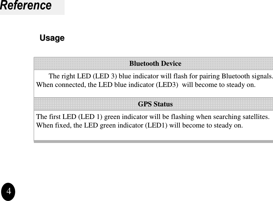 Reference4The first LED (LED 1) green indicator will be flashing when searching satellites. When fixed, the LED green indicator (LED1) will become to steady on.The right LED (LED 3) blue indicator will flash for pairing Bluetooth signals. When connected, the LED blue indicator (LED3)  will become to steady on.GPS StatusBluetooth DeviceUsageUsage