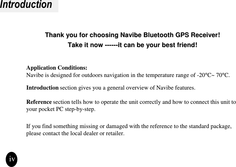 IntroductionThank you for choosing Thank you for choosing Navibe Bluetooth GPS ReceiverNavibe Bluetooth GPS Receiver!!Take it now Take it now ------------it can be your best friend!it can be your best friend!Application Conditions:Navibe is designed for outdoors navigation in the temperature range of -20°C~ 70°C.Introduction section gives you a general overview of Navibe features.Reference section tells how to operate the unit correctly and how to connect this unit to your pocket PC step-by-step.If you find something missing or damaged with the reference to the standard package, please contact the local dealer or retailer.iv