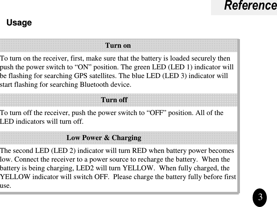 ReferenceUsageUsage3The second LED (LED 2) indicator will turn RED when battery power becomes low. Connect the receiver to a power source to recharge the battery.  When the battery is being charging, LED2 will turn YELLOW.  When fully charged, the YELLOW indicator will switch OFF.  Please charge the battery fully before first use.  To turn off the receiver, push the power switch to “OFF” position. All of the LED indicators will turn off.To turn on the receiver, first, make sure that the battery is loaded securely then push the power switch to “ON” position. The green LED (LED 1) indicator will be flashing for searching GPS satellites. The blue LED (LED 3) indicator will start flashing for searching Bluetooth device.Low Power &amp; ChargingTurn offTurn on