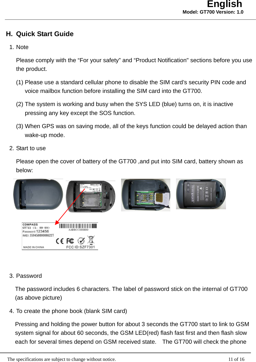                                                   The specifications are subject to change without notice.                                              11 of 16 English Model: GT700 Version: 1.0H.  Quick Start Guide 1. Note       Please comply with the “For your safety” and “Product Notification&quot; sections before you use the product.   (1) Please use a standard cellular phone to disable the SIM card’s security PIN code and voice mailbox function before installing the SIM card into the GT700. (2) The system is working and busy when the SYS LED (blue) turns on, it is inactive pressing any key except the SOS function. (3) When GPS was on saving mode, all of the keys function could be delayed action than wake-up mode. 2. Start to use Please open the cover of battery of the GT700 ,and put into SIM card, battery shown as below:           3. Password   The password includes 6 characters. The label of password stick on the internal of GT700 (as above picture) 4. To create the phone book (blank SIM card) Pressing and holding the power button for about 3 seconds the GT700 start to link to GSM system signal for about 60 seconds, the GSM LED(red) flash fast first and then flash slow each for several times depend on GSM received state.    The GT700 will check the phone 