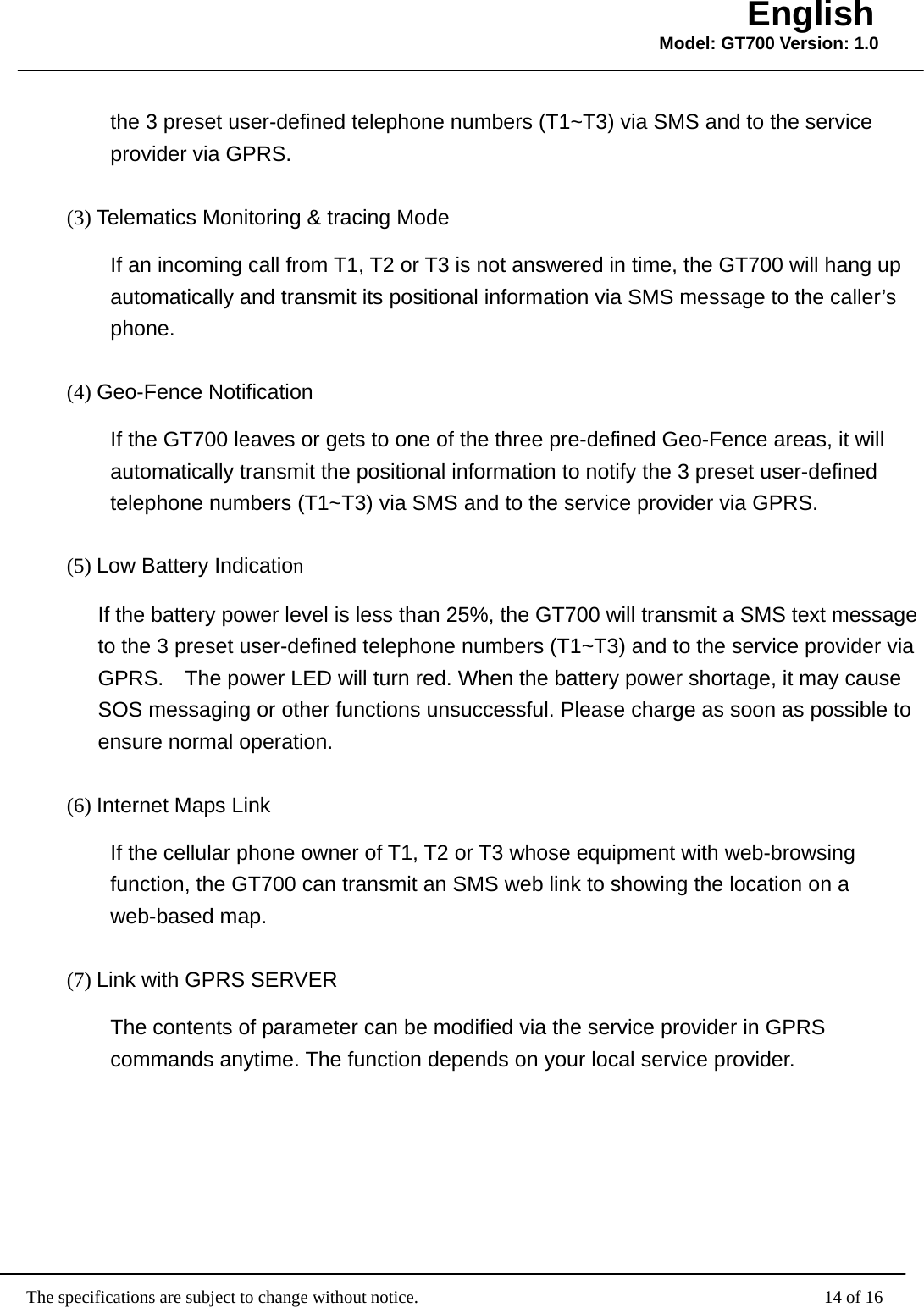                                                   The specifications are subject to change without notice.                                              14 of 16 English Model: GT700 Version: 1.0the 3 preset user-defined telephone numbers (T1~T3) via SMS and to the service provider via GPRS. (3) Telematics Monitoring &amp; tracing Mode If an incoming call from T1, T2 or T3 is not answered in time, the GT700 will hang up automatically and transmit its positional information via SMS message to the caller’s phone. (4) Geo-Fence Notification If the GT700 leaves or gets to one of the three pre-defined Geo-Fence areas, it will automatically transmit the positional information to notify the 3 preset user-defined telephone numbers (T1~T3) via SMS and to the service provider via GPRS. (5) Low Battery Indication If the battery power level is less than 25%, the GT700 will transmit a SMS text message to the 3 preset user-defined telephone numbers (T1~T3) and to the service provider via GPRS.    The power LED will turn red. When the battery power shortage, it may cause SOS messaging or other functions unsuccessful. Please charge as soon as possible to ensure normal operation. (6) Internet Maps Link If the cellular phone owner of T1, T2 or T3 whose equipment with web-browsing function, the GT700 can transmit an SMS web link to showing the location on a web-based map. (7) Link with GPRS SERVER The contents of parameter can be modified via the service provider in GPRS commands anytime. The function depends on your local service provider.   