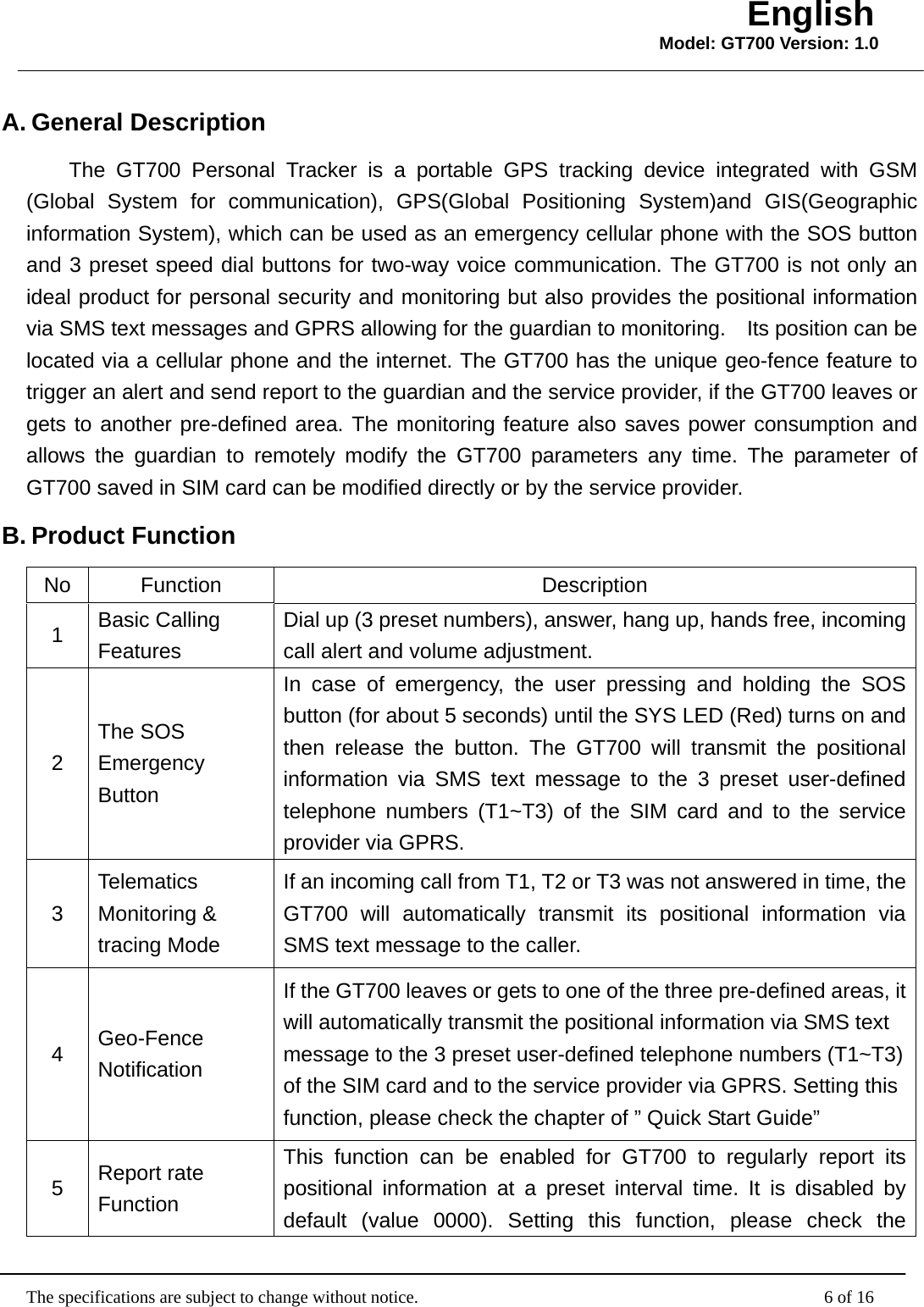                                                   The specifications are subject to change without notice.                                              6 of 16 English Model: GT700 Version: 1.0A. General Description The GT700 Personal Tracker is a portable GPS tracking device integrated with GSM (Global System for communication), GPS(Global Positioning System)and GIS(Geographic information System), which can be used as an emergency cellular phone with the SOS button and 3 preset speed dial buttons for two-way voice communication. The GT700 is not only an ideal product for personal security and monitoring but also provides the positional information via SMS text messages and GPRS allowing for the guardian to monitoring.    Its position can be located via a cellular phone and the internet. The GT700 has the unique geo-fence feature to trigger an alert and send report to the guardian and the service provider, if the GT700 leaves or gets to another pre-defined area. The monitoring feature also saves power consumption and allows the guardian to remotely modify the GT700 parameters any time. The parameter of GT700 saved in SIM card can be modified directly or by the service provider. B. Product Function   No Function  Description 1  Basic Calling Features Dial up (3 preset numbers), answer, hang up, hands free, incoming call alert and volume adjustment. 2 The SOS Emergency Button In case of emergency, the user pressing and holding the SOS button (for about 5 seconds) until the SYS LED (Red) turns on and then release the button. The GT700 will transmit the positional information via SMS text message to the 3 preset user-defined telephone numbers (T1~T3) of the SIM card and to the service provider via GPRS. 3 Telematics Monitoring &amp; tracing Mode If an incoming call from T1, T2 or T3 was not answered in time, the GT700 will automatically transmit its positional information via SMS text message to the caller. 4  Geo-Fence Notification If the GT700 leaves or gets to one of the three pre-defined areas, it will automatically transmit the positional information via SMS text message to the 3 preset user-defined telephone numbers (T1~T3) of the SIM card and to the service provider via GPRS. Setting this function, please check the chapter of ” Quick Start Guide” 5  Report rate Function This function can be enabled for GT700 to regularly report its positional information at a preset interval time. It is disabled by default (value 0000). Setting this function, please check the 