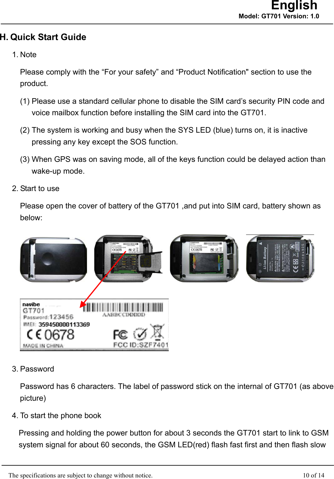                                                    The specifications are subject to change without notice.                                              10 of 14 English Model: GT701 Version: 1.0H. Quick Start Guide   1. Note Please comply with the “For your safety” and “Product Notification&quot; section to use the product.  (1) Please use a standard cellular phone to disable the SIM card’s security PIN code and voice mailbox function before installing the SIM card into the GT701. (2) The system is working and busy when the SYS LED (blue) turns on, it is inactive pressing any key except the SOS function. (3) When GPS was on saving mode, all of the keys function could be delayed action than wake-up mode. 2. Start to use Please open the cover of battery of the GT701 ,and put into SIM card, battery shown as below:             3. Password Password has 6 characters. The label of password stick on the internal of GT701 (as above picture) 4. To start the phone book Pressing and holding the power button for about 3 seconds the GT701 start to link to GSM system signal for about 60 seconds, the GSM LED(red) flash fast first and then flash slow 