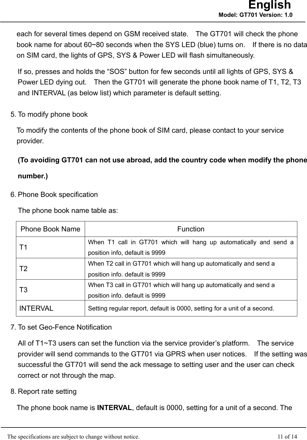                                                    The specifications are subject to change without notice.                                              11 of 14 English Model: GT701 Version: 1.0each for several times depend on GSM received state.    The GT701 will check the phone book name for about 60~80 seconds when the SYS LED (blue) turns on.    If there is no data on SIM card, the lights of GPS, SYS &amp; Power LED will flash simultaneously. If so, presses and holds the “SOS” button for few seconds until all lights of GPS, SYS &amp; Power LED dying out.    Then the GT701 will generate the phone book name of T1, T2, T3 and INTERVAL (as below list) which parameter is default setting. 5. To modify phone book To modify the contents of the phone book of SIM card, please contact to your service provider. (To avoiding GT701 can not use abroad, add the country code when modify the phone number.) 6. Phone Book specification The phone book name table as: Phone Book Name Function T1  When T1 call in GT701 which will hang up automatically and send a position info, default is 9999   T2  When T2 call in GT701 which will hang up automatically and send a position info. default is 9999 T3  When T3 call in GT701 which will hang up automatically and send a position info. default is 9999 INTERVAL  Setting regular report, default is 0000, setting for a unit of a second.   7. To set Geo-Fence Notification All of T1~T3 users can set the function via the service provider’s platform.    The service provider will send commands to the GT701 via GPRS when user notices.    If the setting was successful the GT701 will send the ack message to setting user and the user can check correct or not through the map. 8. Report rate setting The phone book name is INTERVAL, default is 0000, setting for a unit of a second. The 