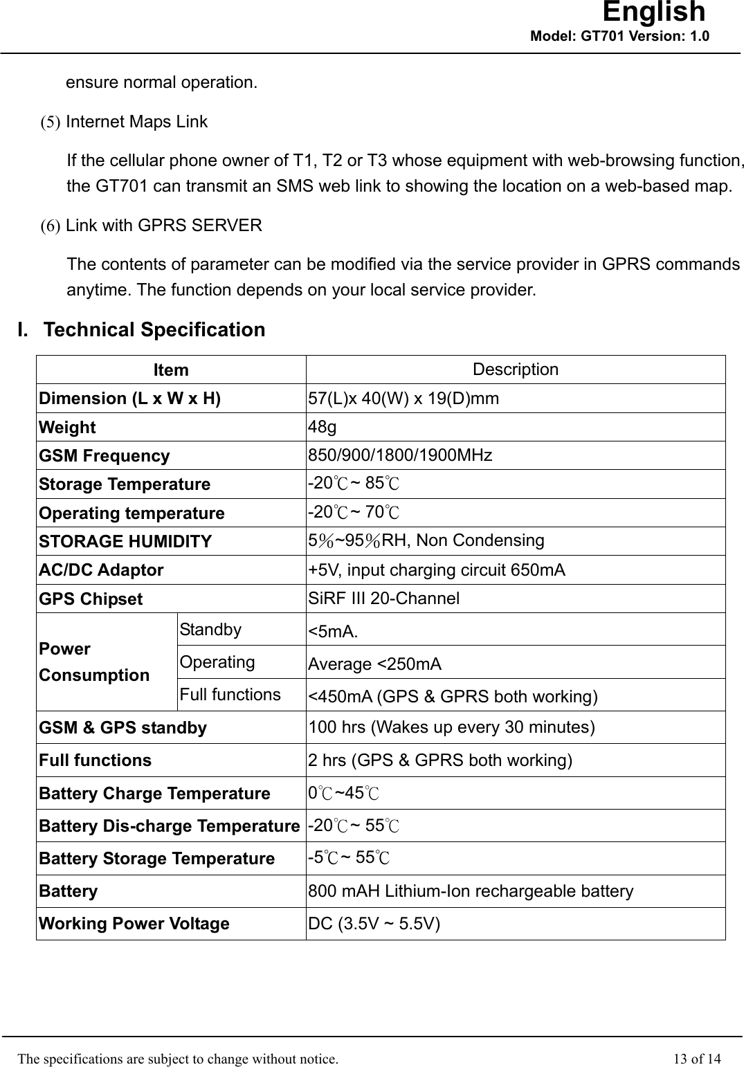                                                    The specifications are subject to change without notice.                                              13 of 14 English Model: GT701 Version: 1.0ensure normal operation. (5) Internet Maps Link If the cellular phone owner of T1, T2 or T3 whose equipment with web-browsing function, the GT701 can transmit an SMS web link to showing the location on a web-based map. (6) Link with GPRS SERVER The contents of parameter can be modified via the service provider in GPRS commands anytime. The function depends on your local service provider. I. Technical Specification Item  Description Dimension (L x W x H)  57(L)x 40(W) x 19(D)mm Weight  48g GSM Frequency  850/900/1800/1900MHz  Storage Temperature  -20℃~ 85℃ Operating temperature  -20℃~ 70℃ STORAGE HUMIDITY  5％~95％RH, Non Condensing AC/DC Adaptor  +5V, input charging circuit 650mA GPS Chipset  SiRF III 20-Channel Standby  &lt;5mA. Operating  Average &lt;250mA Power Consumption  Full functions  &lt;450mA (GPS &amp; GPRS both working) GSM &amp; GPS standby  100 hrs (Wakes up every 30 minutes) Full functions  2 hrs (GPS &amp; GPRS both working) Battery Charge Temperature  0~45℃℃ Battery Dis-charge Temperature -20 ~ 55℃℃ Battery Storage Temperature  -5℃~ 55℃ Battery  800 mAH Lithium-Ion rechargeable battery Working Power Voltage  DC (3.5V ~ 5.5V) 