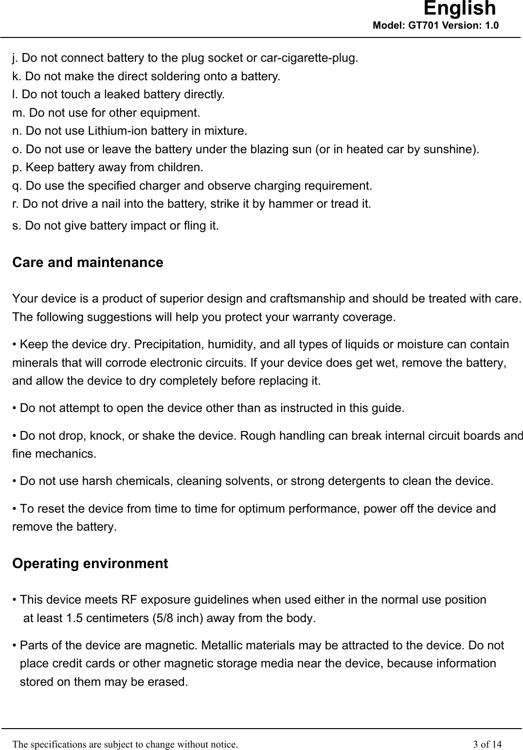                                                    The specifications are subject to change without notice.                                              3 of 14 English Model: GT701 Version: 1.0j. Do not connect battery to the plug socket or car-cigarette-plug. k. Do not make the direct soldering onto a battery. l. Do not touch a leaked battery directly. m. Do not use for other equipment. n. Do not use Lithium-ion battery in mixture. o. Do not use or leave the battery under the blazing sun (or in heated car by sunshine). p. Keep battery away from children. q. Do use the specified charger and observe charging requirement. r. Do not drive a nail into the battery, strike it by hammer or tread it. s. Do not give battery impact or fling it. Care and maintenance Your device is a product of superior design and craftsmanship and should be treated with care. The following suggestions will help you protect your warranty coverage. • Keep the device dry. Precipitation, humidity, and all types of liquids or moisture can contain minerals that will corrode electronic circuits. If your device does get wet, remove the battery, and allow the device to dry completely before replacing it. • Do not attempt to open the device other than as instructed in this guide. • Do not drop, knock, or shake the device. Rough handling can break internal circuit boards and fine mechanics. • Do not use harsh chemicals, cleaning solvents, or strong detergents to clean the device. • To reset the device from time to time for optimum performance, power off the device and remove the battery. Operating environment • This device meets RF exposure guidelines when used either in the normal use position  at least 1.5 centimeters (5/8 inch) away from the body. • Parts of the device are magnetic. Metallic materials may be attracted to the device. Do not place credit cards or other magnetic storage media near the device, because information stored on them may be erased. 