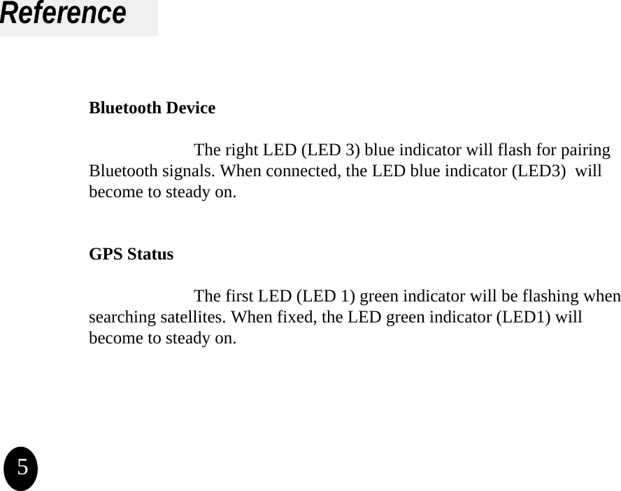ReferenceBluetooth DeviceThe right LED (LED 3) blue indicator will flash for pairing Bluetooth signals. When connected, the LED blue indicator (LED3) will become to steady on.GPS StatusThe first LED (LED 1) green indicator will be flashing when searching satellites. When fixed, the LED green indicator (LED1) will become to steady on.5