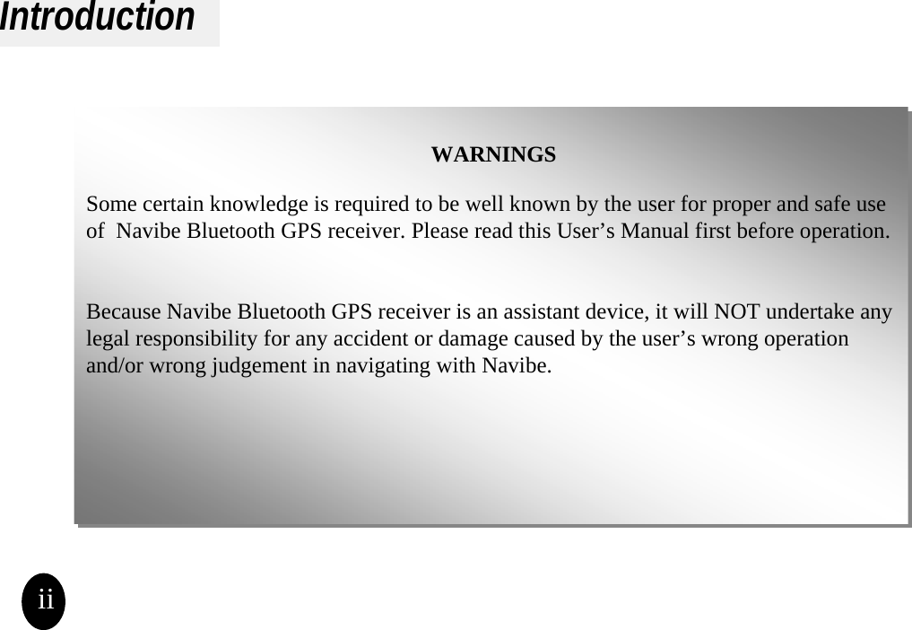IntroductionWARNINGSSome certain knowledge is required to be well known by the user for proper and safe use of  Navibe Bluetooth GPS receiver. Please read this User’s Manual first before operation. Because Navibe Bluetooth GPS receiver is an assistant device, it will NOT undertake any legal responsibility for any accident or damage caused by the user’s wrong operation and/or wrong judgement in navigating with Navibe.WARNINGSSome certain knowledge is required to be well known by the user for proper and safe use of  Navibe Bluetooth GPS receiver. Please read this User’s Manual first before operation. Because Navibe Bluetooth GPS receiver is an assistant device, it will NOT undertake any legal responsibility for any accident or damage caused by the user’s wrong operation and/or wrong judgement in navigating with Navibe.ii