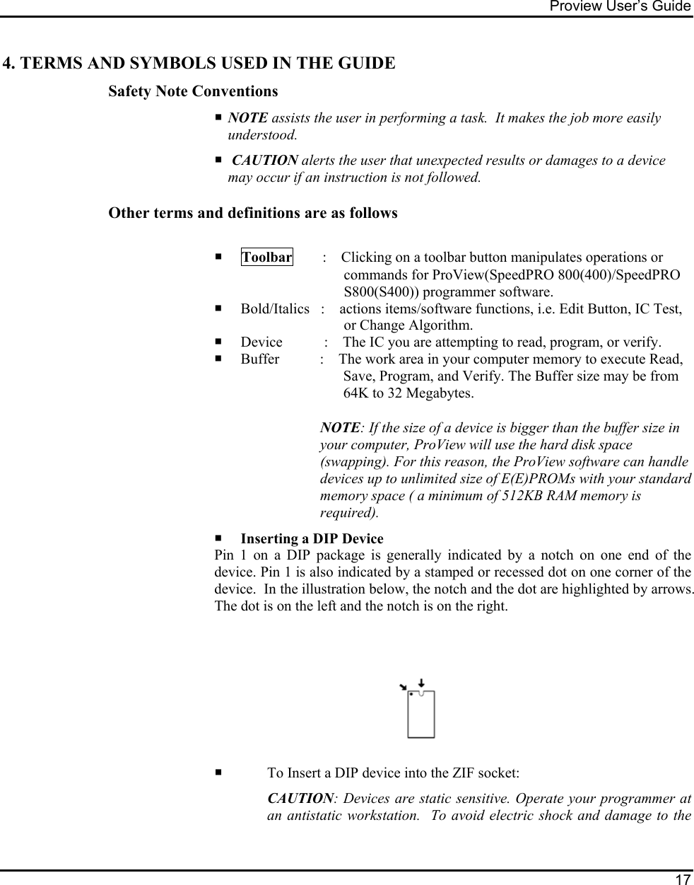 Proview User’s Guide  17  4. TERMS AND SYMBOLS USED IN THE GUIDE Safety Note Conventions    NOTE assists the user in performing a task.  It makes the job more easily understood.    CAUTION alerts the user that unexpected results or damages to a device may occur if an instruction is not followed.   Other terms and definitions are as follows      Toolbar        :    Clicking on a toolbar button manipulates operations or commands for ProView(SpeedPRO 800(400)/SpeedPRO S800(S400)) programmer software.     Bold/Italics   :    actions items/software functions, i.e. Edit Button, IC Test, or Change Algorithm.    Device   :    The IC you are attempting to read, program, or verify.    Buffer           :    The work area in your computer memory to execute Read, Save, Program, and Verify. The Buffer size may be from 64K to 32 Megabytes. NOTE: If the size of a device is bigger than the buffer size in your computer, ProView will use the hard disk space (swapping). For this reason, the ProView software can handle devices up to unlimited size of E(E)PROMs with your standard memory space ( a minimum of 512KB RAM memory is required).      Inserting a DIP Device Pin 1 on a DIP package is generally indicated by a notch on one end of the device. Pin 1 is also indicated by a stamped or recessed dot on one corner of the device.  In the illustration below, the notch and the dot are highlighted by arrows. The dot is on the left and the notch is on the right.       To Insert a DIP device into the ZIF socket:  CAUTION: Devices are static sensitive. Operate your programmer at an antistatic workstation.  To avoid electric shock and damage to the 