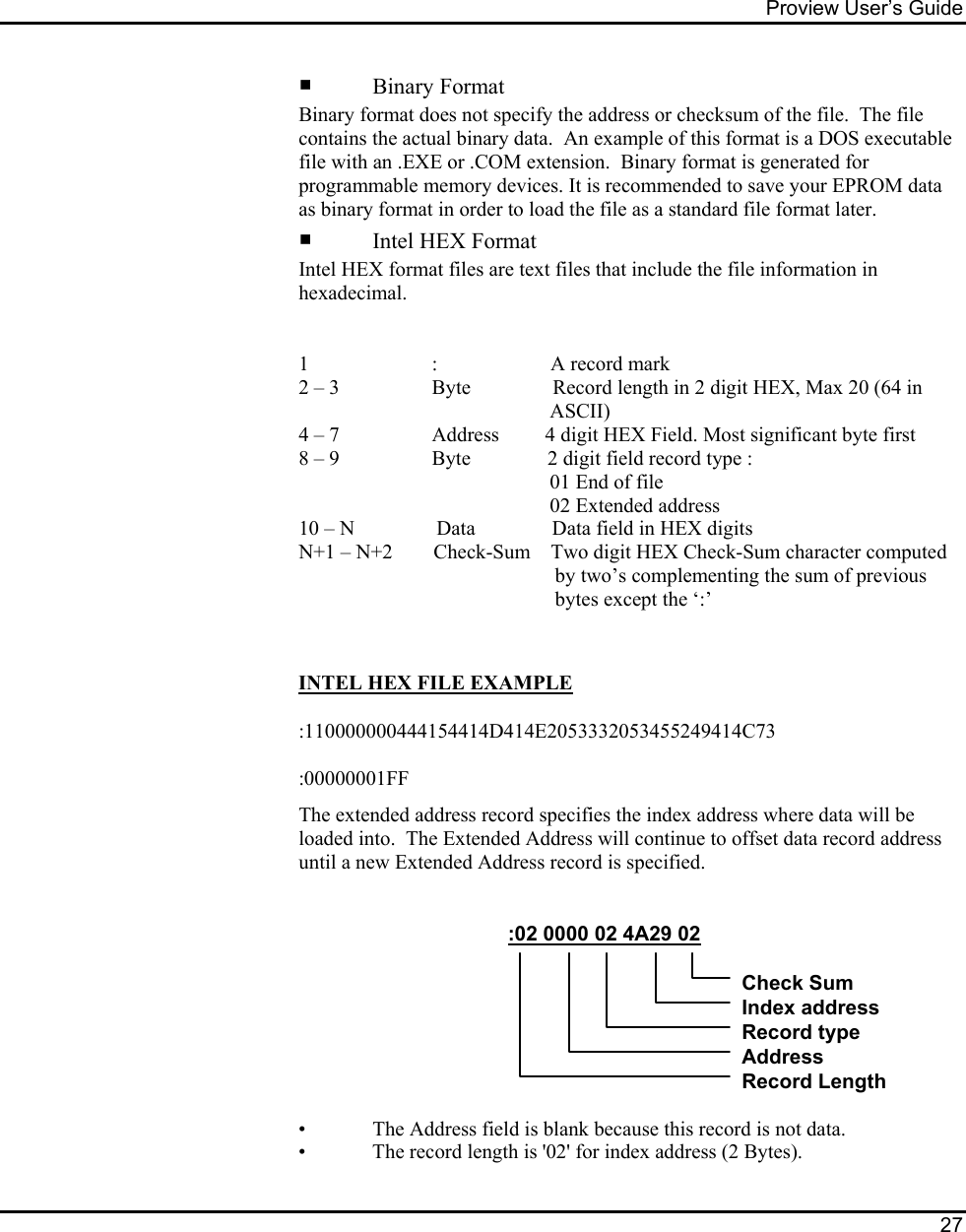 Proview User’s Guide  27       Binary Format Binary format does not specify the address or checksum of the file.  The file contains the actual binary data.  An example of this format is a DOS executable file with an .EXE or .COM extension.  Binary format is generated for programmable memory devices. It is recommended to save your EPROM data as binary format in order to load the file as a standard file format later.    Intel HEX Format Intel HEX format files are text files that include the file information in hexadecimal.      1                        :                      A record mark 2 – 3                  Byte                Record length in 2 digit HEX, Max 20 (64 in                                                   ASCII)   4 – 7                  Address         4 digit HEX Field. Most significant byte first    8 – 9                  Byte               2 digit field record type :                                                  01 End of file                                                     02 Extended address   10 – N                Data               Data field in HEX digits N+1 – N+2        Check-Sum    Two digit HEX Check-Sum character computed                                                    by two’s complementing the sum of previous                                                    bytes except the ‘:’    INTEL HEX FILE EXAMPLE  :110000000444154414D414E2053332053455249414C73  :00000001FF The extended address record specifies the index address where data will be loaded into.  The Extended Address will continue to offset data record address until a new Extended Address record is specified.                                                          :02 0000 02 4A29 02Check SumIndex addressRecord typeAddressRecord Length       •   The Address field is blank because this record is not data.     •   The record length is &apos;02&apos; for index address (2 Bytes). 