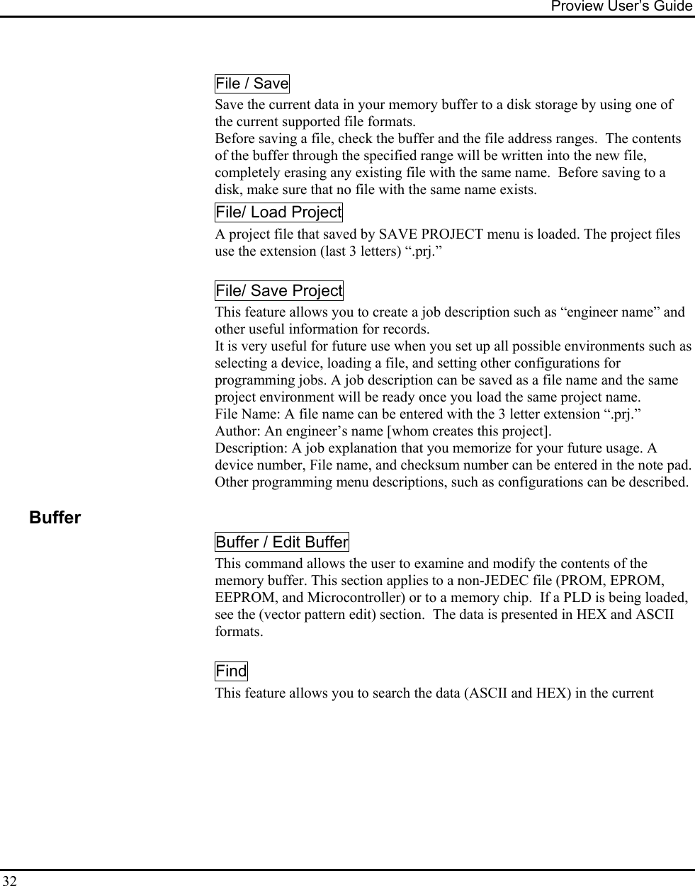 Proview User’s Guide  32  File / Save Save the current data in your memory buffer to a disk storage by using one of the current supported file formats. Before saving a file, check the buffer and the file address ranges.  The contents of the buffer through the specified range will be written into the new file, completely erasing any existing file with the same name.  Before saving to a disk, make sure that no file with the same name exists. File/ Load Project A project file that saved by SAVE PROJECT menu is loaded. The project files use the extension (last 3 letters) “.prj.”    File/ Save Project This feature allows you to create a job description such as “engineer name” and other useful information for records. It is very useful for future use when you set up all possible environments such as selecting a device, loading a file, and setting other configurations for programming jobs. A job description can be saved as a file name and the same project environment will be ready once you load the same project name.  File Name: A file name can be entered with the 3 letter extension “.prj.” Author: An engineer’s name [whom creates this project]. Description: A job explanation that you memorize for your future usage. A device number, File name, and checksum number can be entered in the note pad.  Other programming menu descriptions, such as configurations can be described.    Buffer Buffer / Edit Buffer This command allows the user to examine and modify the contents of the memory buffer. This section applies to a non-JEDEC file (PROM, EPROM, EEPROM, and Microcontroller) or to a memory chip.  If a PLD is being loaded, see the (vector pattern edit) section.  The data is presented in HEX and ASCII formats.   Find    This feature allows you to search the data (ASCII and HEX) in the current   