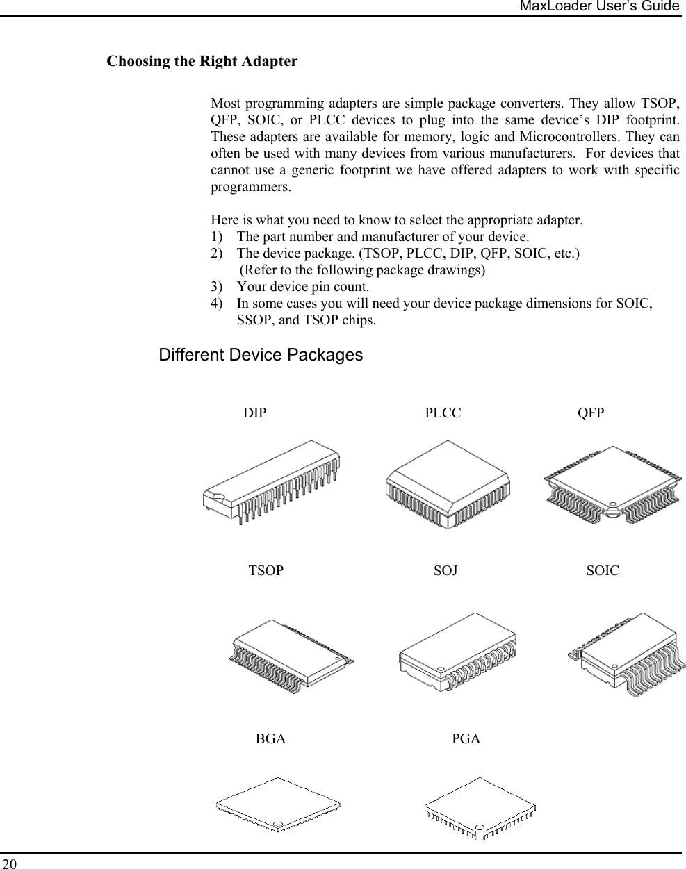 MaxLoader User’s Guide  20 Choosing the Right Adapter  Most programming adapters are simple package converters. They allow TSOP, QFP, SOIC, or PLCC devices to plug into the same device’s DIP footprint. These adapters are available for memory, logic and Microcontrollers. They can often be used with many devices from various manufacturers.  For devices that cannot use a generic footprint we have offered adapters to work with specific programmers.    Here is what you need to know to select the appropriate adapter. 1)  The part number and manufacturer of your device. 2)  The device package. (TSOP, PLCC, DIP, QFP, SOIC, etc.)            (Refer to the following package drawings) 3)  Your device pin count. 4)  In some cases you will need your device package dimensions for SOIC, SSOP, and TSOP chips.  Different Device Packages             DIP                    PLCC                   QFP                                                                                TSOP          SOJ              SOIC         BGA               PGA  