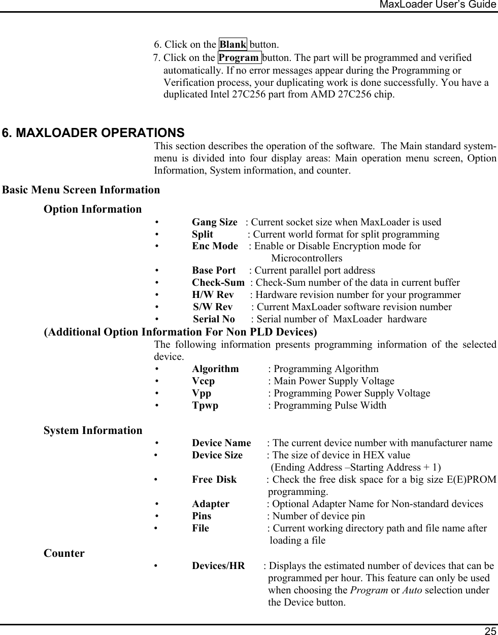 MaxLoader User’s Guide  25    6. Click on the Blank button. 7. Click on the Program button. The part will be programmed and verified automatically. If no error messages appear during the Programming or Verification process, your duplicating work is done successfully. You have a duplicated Intel 27C256 part from AMD 27C256 chip.  6. MAXLOADER OPERATIONS This section describes the operation of the software.  The Main standard system-menu is divided into four display areas: Main operation menu screen, Option Information, System information, and counter. Basic Menu Screen Information Option Information •  Gang Size   : Current socket size when MaxLoader is used •  Split             : Current world format for split programming •  Enc Mode    : Enable or Disable Encryption mode for Microcontrollers •  Base Port     : Current parallel port address •  Check-Sum  : Check-Sum number of the data in current buffer •  H/W Rev      : Hardware revision number for your programmer •             S/W Rev       : Current MaxLoader software revision number •             Serial No      : Serial number of  MaxLoader  hardware (Additional Option Information For Non PLD Devices) The following information presents programming information of the selected device. •  Algorithm  : Programming Algorithm                                                           •  Vccp          : Main Power Supply Voltage •  Vpp            : Programming Power Supply Voltage •  Tpwp          : Programming Pulse Width  System Information •  Device Name      : The current device number with manufacturer name •  Device Size         : The size of device in HEX value   (Ending Address –Starting Address + 1)  • Free Disk         : Check the free disk space for a big size E(E)PROM   programming. •  Adapter              : Optional Adapter Name for Non-standard devices •  Pins                     : Number of device pin  • File                      : Current working directory path and file name after                       loading a file Counter  • Devices/HR       : Displays the estimated number of devices that can be  programmed per hour. This feature can only be used  when choosing the Program or Auto selection under  the Device button. 