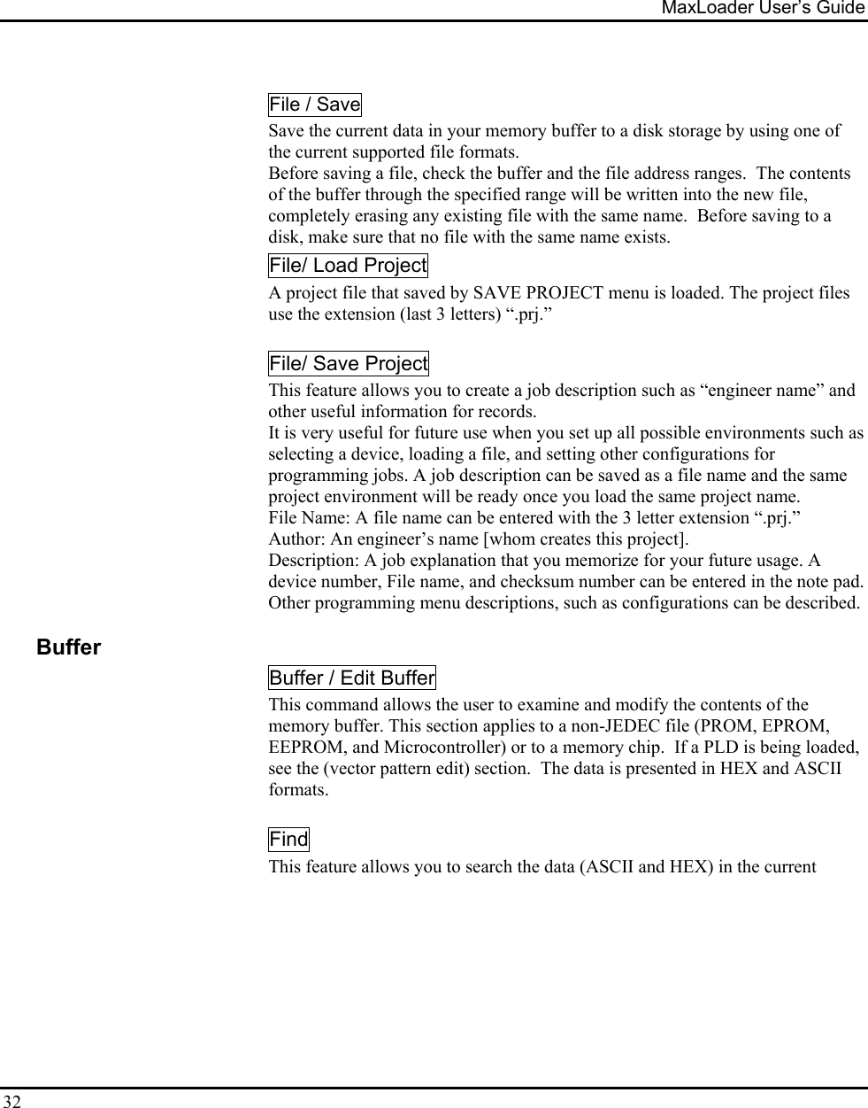 MaxLoader User’s Guide  32  File / Save Save the current data in your memory buffer to a disk storage by using one of the current supported file formats. Before saving a file, check the buffer and the file address ranges.  The contents of the buffer through the specified range will be written into the new file, completely erasing any existing file with the same name.  Before saving to a disk, make sure that no file with the same name exists. File/ Load Project A project file that saved by SAVE PROJECT menu is loaded. The project files use the extension (last 3 letters) “.prj.”    File/ Save Project This feature allows you to create a job description such as “engineer name” and other useful information for records. It is very useful for future use when you set up all possible environments such as selecting a device, loading a file, and setting other configurations for programming jobs. A job description can be saved as a file name and the same project environment will be ready once you load the same project name.  File Name: A file name can be entered with the 3 letter extension “.prj.” Author: An engineer’s name [whom creates this project]. Description: A job explanation that you memorize for your future usage. A device number, File name, and checksum number can be entered in the note pad.  Other programming menu descriptions, such as configurations can be described.    Buffer Buffer / Edit Buffer This command allows the user to examine and modify the contents of the memory buffer. This section applies to a non-JEDEC file (PROM, EPROM, EEPROM, and Microcontroller) or to a memory chip.  If a PLD is being loaded, see the (vector pattern edit) section.  The data is presented in HEX and ASCII formats.   Find    This feature allows you to search the data (ASCII and HEX) in the current   