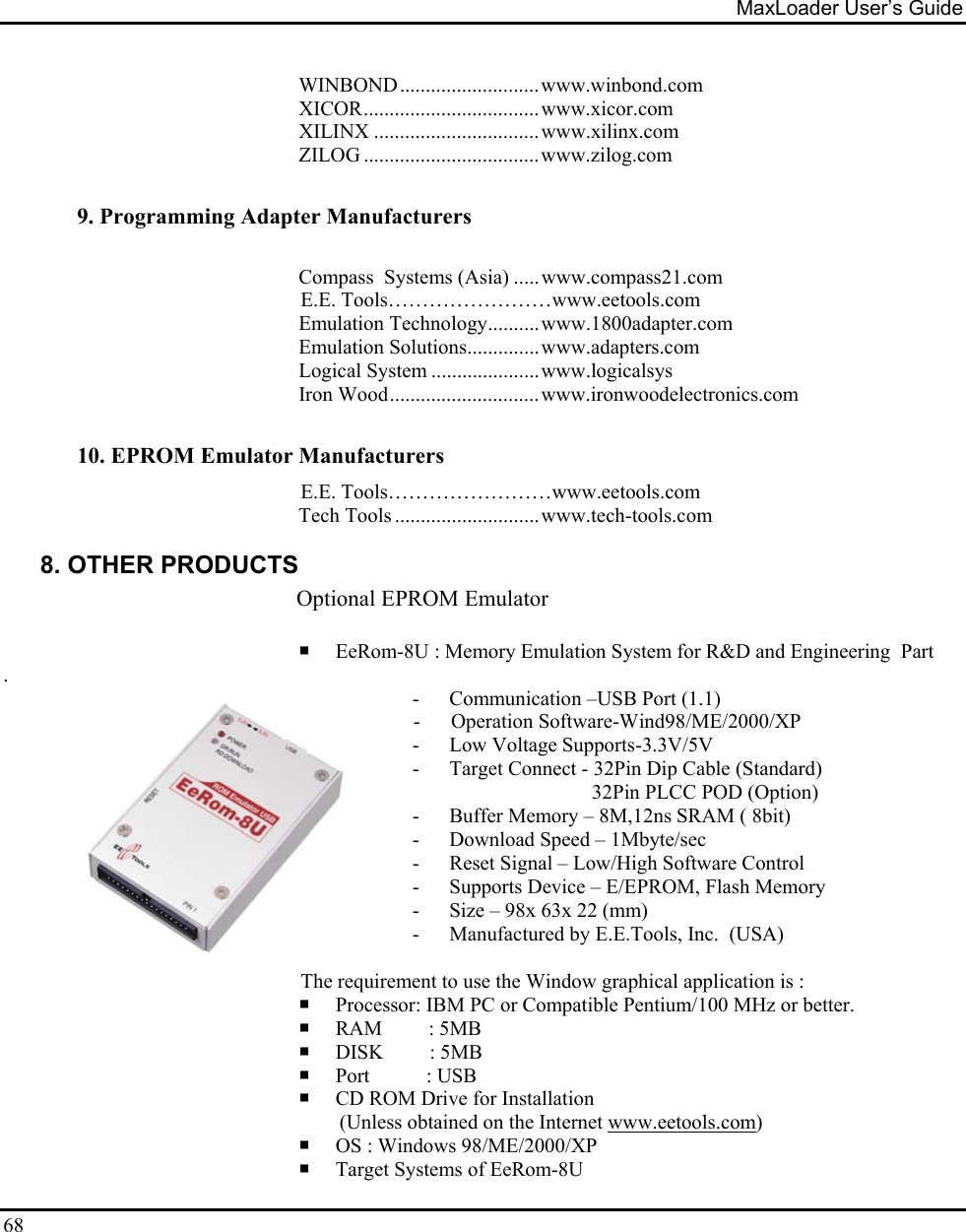 MaxLoader User’s Guide  68 WINBOND...........................www.winbond.com XICOR..................................www.xicor.com XILINX ................................www.xilinx.com ZILOG ..................................www.zilog.com   9. Programming Adapter Manufacturers    Compass  Systems (Asia) .....www.compass21.com E.E. Tools……………………www.eetools.com Emulation Technology..........www.1800adapter.com Emulation Solutions..............www.adapters.com Logical System .....................www.logicalsys Iron Wood.............................www.ironwoodelectronics.com  10. EPROM Emulator Manufacturers E.E. Tools……………………www.eetools.com Tech Tools ............................www.tech-tools.com  8. OTHER PRODUCTS Optional EPROM Emulator                                                          EeRom-8U : Memory Emulation System for R&amp;D and Engineering  Part .                               - Communication –USB Port (1.1)                                                                                 -      Operation Software-Wind98/ME/2000/XP - Low Voltage Supports-3.3V/5V - Target Connect - 32Pin Dip Cable (Standard)                                    32Pin PLCC POD (Option) - Buffer Memory – 8M,12ns SRAM ( 8bit) - Download Speed – 1Mbyte/sec - Reset Signal – Low/High Software Control - Supports Device – E/EPROM, Flash Memory - Size – 98x 63x 22 (mm) - Manufactured by E.E.Tools, Inc.  (USA)                                                            The requirement to use the Window graphical application is :  Processor: IBM PC or Compatible Pentium/100 MHz or better.  RAM         : 5MB  DISK         : 5MB  Port           : USB  CD ROM Drive for Installation  (Unless obtained on the Internet www.eetools.com)  OS : Windows 98/ME/2000/XP  Target Systems of EeRom-8U 