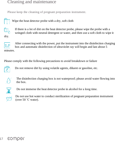 17   Cleaning and maintenance   Please keep the cleaning of pregnant preparation instrument.      Wipe the heat detector probe with a dry, soft cloth  If there is a lot of dirt on the heat detector probe, please wipe the probe with a wringed cloth with neutral detergent or water, and then use a soft cloth to wipe it dry.   After connecting with the power, put the instrument into the disinfection charging box and automatic disinfection of ultraviolet ray will begin and last about 5 minutes.    Please comply with the following precautions to avoid breakdown or failure  Do not remove dirt by using volatile agents, diluent or gasoline, etc.   The disinfection charging box is not waterproof; please avoid water flowing into the box.   Do not immerse the heat detector probe in alcohol for a long time.   Do not use hot water to conduct sterilization of pregnant preparation instrument (over 50 ˚C water).  
