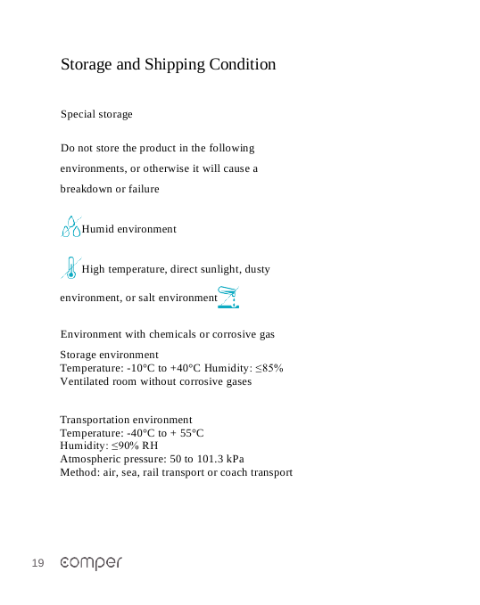 19   Storage and Shipping Condition   Special storage Do not store the product in the following environments, or otherwise it will cause a breakdown or failure  Humid environment High temperature, direct sunlight, dusty environment, or salt environment  Environment with chemicals or corrosive gas Storage environment Temperature: -10&deg;C to +40&deg;C Humidity: &le;85%  Ventilated room without corrosive gases    Transportation environment Temperature: -40&deg;C to + 55&deg;C Humidity: &le;90% RH Atmospheric pressure: 50 to 101.3 kPa Method: air, sea, rail transport or coach transport 