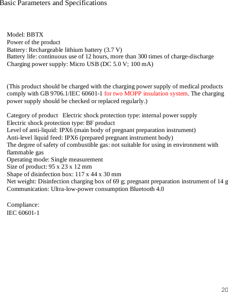 20   Basic Parameters and Specifications   Model: BBTX Power of the product Battery: Rechargeable lithium battery (3.7 V) Battery life: continuous use of 12 hours, more than 300 times of charge-discharge Charging power supply: Micro USB (DC 5.0 V; 100 mA)   (This product should be charged with the charging power supply of medical products comply with GB 9706.1/IEC 60601-1 for two MOPP insulation system. The charging power supply should be checked or replaced regularly.)  Category of product   Electric shock protection type: internal power supply Electric shock protection type: BF product Level of anti-liquid: IPX6 (main body of pregnant preparation instrument) Anti-level liquid feed: IPX6 (prepared pregnant instrument body) The degree of safety of combustible gas: not suitable for using in environment with flammable gas Operating mode: Single measurement Size of product: 95 x 23 x 12 mm Shape of disinfection box: 117 x 44 x 30 mm Net weight: Disinfection charging box of 69 g; pregnant preparation instrument of 14 g Communication: Ultra-low-power consumption Bluetooth 4.0  Compliance:  IEC 60601-1  