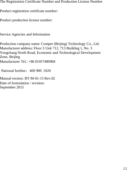 22   National hotline：400 900 1020 The Registration Certificate Number and Production License Number  Product registration certificate number:   Product production license number:    Service Agencies and Information  Production company name: Comper (Beijing) Technology Co., Ltd. Manufacturer address: Floor 3 Unit 712, 713 Building 1, No. 3 Yongchang North Road, Economic and Technological Development Zone, Beijing Manufacturer Tel.: +86 01057480968   Manual version: BT-M-01-15 Rev.02 Date of formulation / revision: September 2015    