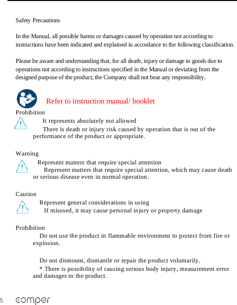 5   Safety Precautions  In the Manual, all possible harms or damages caused by operation not according to instructions have been indicated and explained in accordance to the following classification.   Please be aware and understanding that, for all death, injury or damage to goods due to operations not according to instructions specified in the Manual or deviating from the designed purpose of the product, the Company shall not bear any responsibility.   Refer to instruction manual/ booklet Prohibition It represents absolutely not allowed There is death or injury risk caused by operation that is out of the performance of the product or appropriate.    Warning  Represent matters that require special attention Represent matters that require special attention, which may cause death or serious disease even in normal operation.   Caution   Represent general considerations in using  If misused, it may cause personal injury or property damage  Prohibition Do not use the product in flammable environment to protect from fire or explosion.   Do not dismount, dismantle or repair the product voluntarily.  * There is possibility of causing serious body injury, measurement error and damages to the product.  