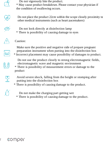 7   Do not vigorously bite the product.  * May cause product breakdown. Please contact your physician if the condition of swallowing occurs. Do not place the product 22cm within the scope closely proximity to other medical instruments (such as heart pacemakers)  Caution: Make sure the positive and negative side of prepare pregnant preparation instrument when putting into the disinfection box * Incorrect placement may cause possibility of damages to product. Do not use the product closely to strong electromagnetic fields, electromagnetic wave and magnetic environment * There is possibility of measurement errors or damage to the product Avoid severe shock, falling from the height or stomping after putting into the disinfection box * There is possibility of causing damage to the product.  Do not make the charging part getting wet * There is possibility of causing damage to the product.   Do not look directly at disinfection lamp * There is possibility of causing damage to eyes 