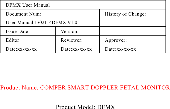  DFMX User Manual Document Num: User Manual JS02114DFMX V1.0 History of Change:  Issue Date:  Version:   Editor: Reviewer: Approver: Date:xx-xx-xx Date:xx-xx-xx Date:xx-xx-xx    Product Name: COMPER SMART DOPPLER FETAL MONITOR   Product Model: DFMX 