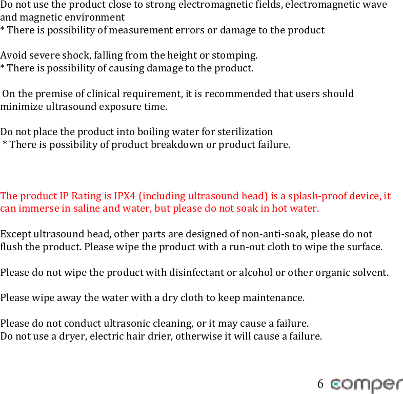  Donotusetheproductclosetostrongelectromagneticfields,electromagneticwaveandmagneticenvironment*ThereispossibilityofmeasurementerrorsordamagetotheproductAvoidsevereshock,fallingfromtheheightorstomping.*Thereispossibilityofcausingdamagetotheproduct.Onthepremiseofclinicalrequirement,itisrecommendedthatusersshouldminimizeultrasoundexposuretime.Donotplacetheproductintoboilingwaterforsterilization*Thereispossibilityofproductbreakdownorproductfailure.TheproductIPRatingisIPX4(includingultrasoundhead)isasplash‐proofdevice,itcanimmerseinsalineandwater,butpleasedonotsoakinhotwater.Exceptultrasoundhead,otherpartsaredesignedofnon‐anti‐soak,pleasedonotflushtheproduct.Pleasewipetheproductwitharun‐outclothtowipethesurface.Pleasedonotwipetheproductwithdisinfectantoralcoholorotherorganicsolvent.Pleasewipeawaythewaterwithadryclothtokeepmaintenance.Pleasedonotconductultrasoniccleaning,oritmaycauseafailure.Donotuseadryer,electrichairdrier,otherwiseitwillcauseafailure. 6 