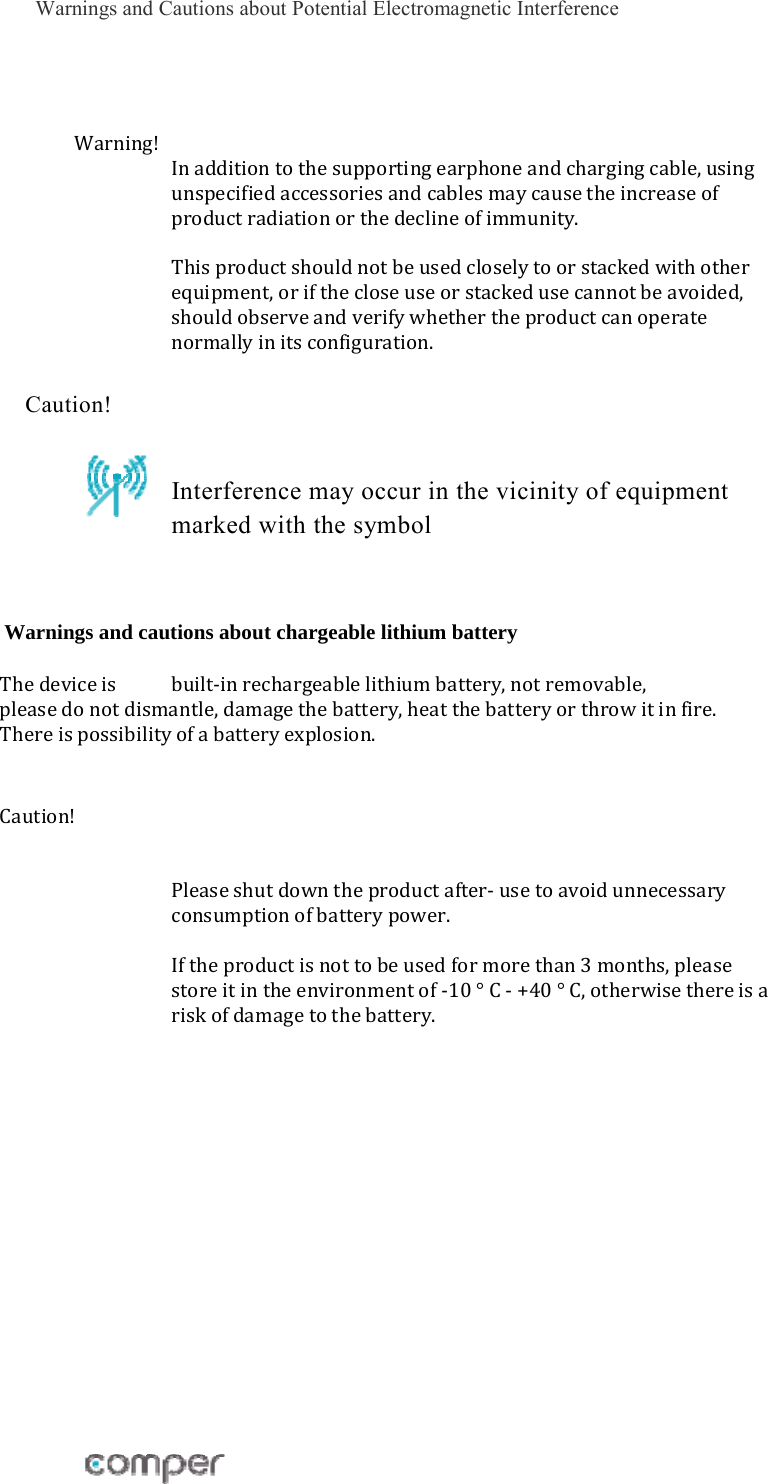 Warnings and Cautions about Potential Electromagnetic Interference Warning!Inadditiontothesupportingearphoneandchargingcable,usingunspecifiedaccessoriesandcablesmaycausetheincreaseofproductradiationorthedeclineofimmunity.Thisproductshouldnotbeusedcloselytoorstackedwithotherequipment,orifthecloseuseorstackedusecannotbeavoided,shouldobserveandverifywhethertheproductcanoperatenormallyinitsconfiguration. Caution!     Interference may occur in the vicinity of equipment marked with the symbol Warnings and cautions about chargeable lithium battery  Thedeviceis built‐inrechargeablelithiumbattery,notremovable,pleasedonotdismantle,damagethebattery,heatthebatteryorthrowitinfire.Thereispossibilityofabatteryexplosion.Caution!Pleaseshutdowntheproductafter‐usetoavoidunnecessaryconsumptionofbatterypower.Iftheproductisnottobeusedformorethan3months,pleasestoreitintheenvironmentof‐10&deg;C‐+40&deg;C,otherwisethereisariskofdamagetothebattery.              