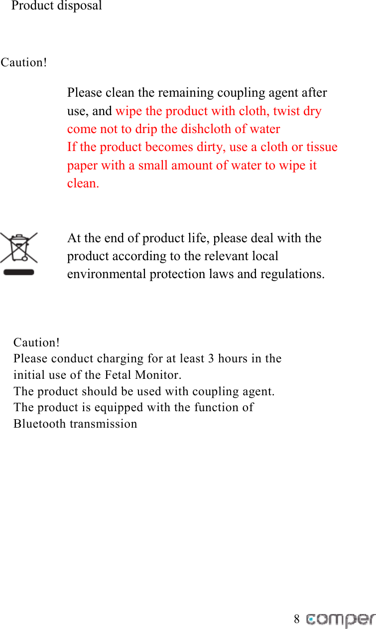 Product disposal Caution!   Please clean the remaining coupling agent after use, and wipe the product with cloth, twist dry come not to drip the dishcloth of water If the product becomes dirty, use a cloth or tissue paper with a small amount of water to wipe it clean.    At the end of product life, please deal with the product according to the relevant local environmental protection laws and regulations.    Caution!  Please conduct charging for at least 3 hours in the initial use of the Fetal Monitor.  The product should be used with coupling agent.  The product is equipped with the function of Bluetooth transmission        8 