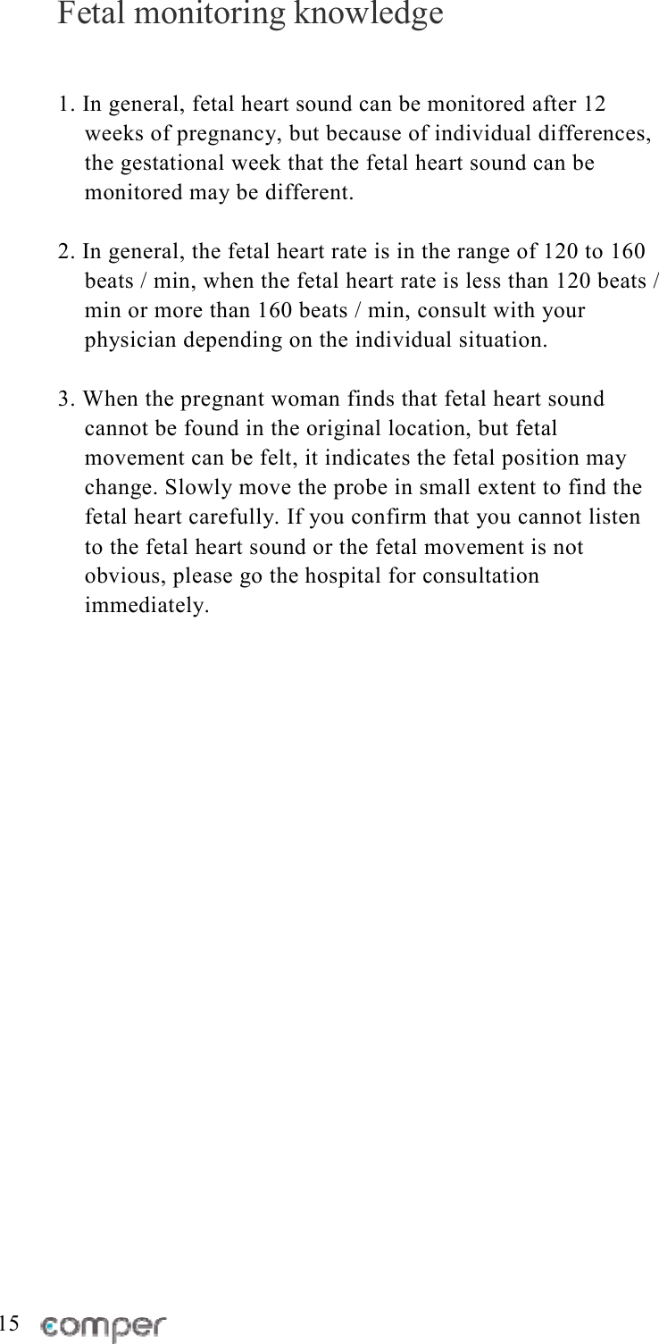 Fetal monitoring knowledge 1. In general, fetal heart sound can be monitored after 12 weeks of pregnancy, but because of individual differences, the gestational week that the fetal heart sound can be monitored may be different.   2. In general, the fetal heart rate is in the range of 120 to 160 beats / min, when the fetal heart rate is less than 120 beats / min or more than 160 beats / min, consult with your physician depending on the individual situation.   3. When the pregnant woman finds that fetal heart sound cannot be found in the original location, but fetal movement can be felt, it indicates the fetal position may change. Slowly move the probe in small extent to find the fetal heart carefully. If you confirm that you cannot listen to the fetal heart sound or the fetal movement is not obvious, please go the hospital for consultation immediately.                           15 