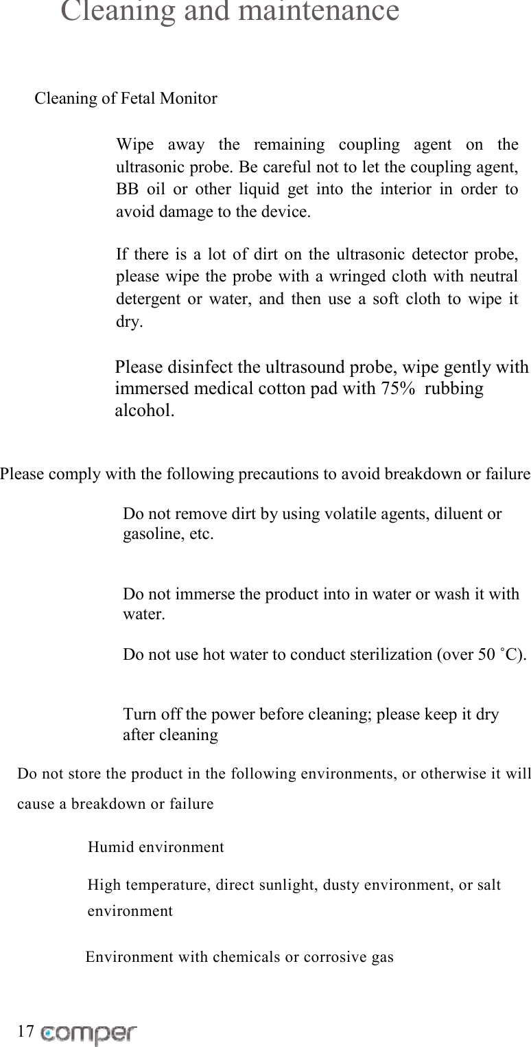 Cleaning and maintenance Cleaning of Fetal Monitor   Wipe away the remaining coupling agent on the ultrasonic probe. Be careful not to let the coupling agent, BB oil or other liquid get into the interior in order to avoid damage to the device.  If there is a lot of dirt on the ultrasonic detector probe, please wipe the probe with a wringed cloth with neutral detergent or water, and then use a soft cloth to wipe it      dry.  Please disinfect the ultrasound probe, wipe gently with immersed medical cotton pad with 75%  rubbing alcohol.   Please comply with the following precautions to avoid breakdown or failure  Do not remove dirt by using volatile agents, diluent or gasoline, etc.   Do not immerse the product into in water or wash it with water.  Do not use hot water to conduct sterilization (over 50 ˚C).    Turn off the power before cleaning; please keep it dry after cleaning Do not store the product in the following environments, or otherwise it will cause a breakdown or failure         Humid environment   High temperature, direct sunlight, dusty environment, or salt environment        Environment with chemicals or corrosive gas  17 