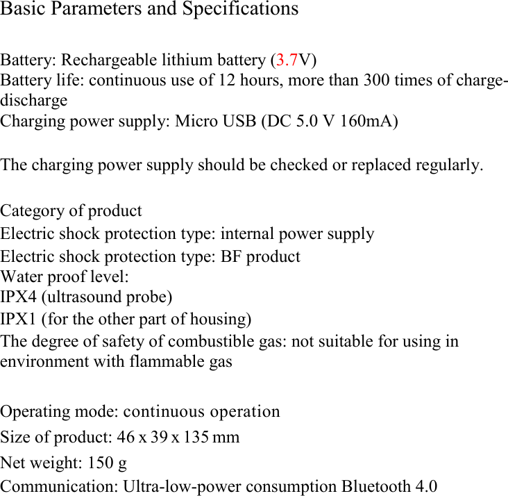  Basic Parameters and Specifications  Battery: Rechargeable lithium battery (3.7V) Battery life: continuous use of 12 hours, more than 300 times of charge-discharge Charging power supply: Micro USB (DC 5.0 V 160mA)  The charging power supply should be checked or replaced regularly.  Category of product Electric shock protection type: internal power supply Electric shock protection type: BF product Water proof level: IPX4 (ultrasound probe) IPX1 (for the other part of housing) The degree of safety of combustible gas: not suitable for using in environment with flammable gas  Operating mode: continuous operation Size of product: 46 x 39 x 135 mm  Net weight: 150 g  Communication: Ultra-low-power consumption Bluetooth 4.0                   