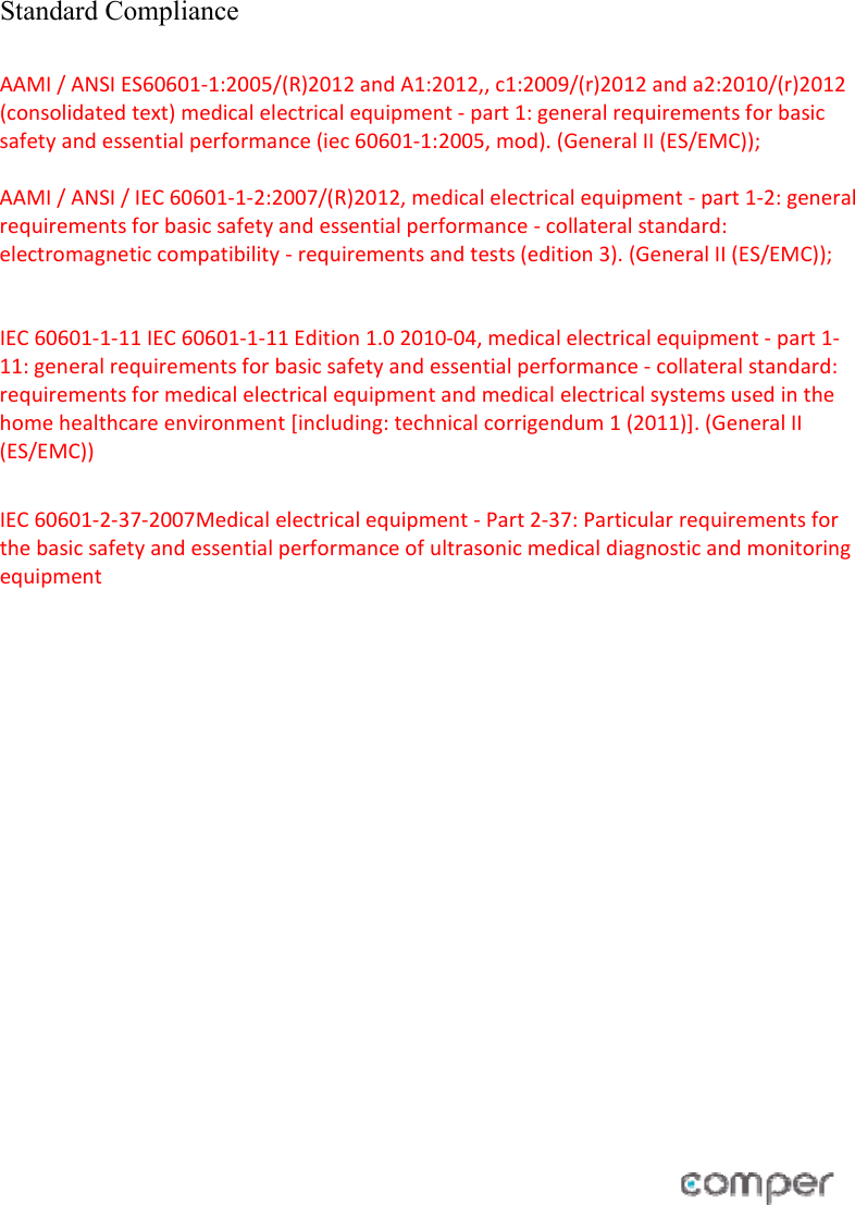  Standard Compliance  AAMI/ANSIES60601‐1:2005/(R)2012andA1:2012,,c1:2009/(r)2012anda2:2010/(r)2012(consolidatedtext)medicalelectricalequipment‐part1:generalrequirementsforbasicsafetyandessentialperformance(iec60601‐1:2005,mod).(GeneralII(ES/EMC));AAMI/ANSI/IEC60601‐1‐2:2007/(R)2012,medicalelectricalequipment‐part1‐2:generalrequirementsforbasicsafetyandessentialperformance‐collateralstandard:electromagneticcompatibility‐requirementsandtests(edition3).(GeneralII(ES/EMC));IEC60601‐1‐11IEC60601‐1‐11Edition1.02010‐04,medicalelectricalequipment‐part1‐11:generalrequirementsforbasicsafetyandessentialperformance‐collateralstandard:requirementsformedicalelectricalequipmentandmedicalelectricalsystemsusedinthehomehealthcareenvironment[including:technicalcorrigendum1(2011)].(GeneralII(ES/EMC)) IEC60601‐2‐37‐2007Medicalelectricalequipment‐Part2‐37:Particularrequirementsforthebasicsafetyandessentialperformanceofultrasonicmedicaldiagnosticandmonitoringequipment