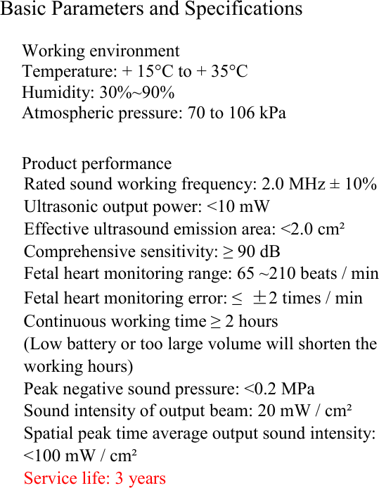 Basic Parameters and Specifications  Working environment Temperature: + 15&deg;C to + 35&deg;C Humidity: 30%~90% Atmospheric pressure: 70 to 106 kPa  Product performance Rated sound working frequency: 2.0 MHz &plusmn; 10% Ultrasonic output power: <10 mW Effective ultrasound emission area: <2.0 cm&sup2; Comprehensive sensitivity: &ge; 90 dB Fetal heart monitoring range: 65 ~210 beats / min Fetal heart monitoring error: &le;  &plusmn;2 times / min Continuous working time &ge; 2 hours (Low battery or too large volume will shorten the working hours)  Peak negative sound pressure: <0.2 MPa Sound intensity of output beam: 20 mW / cm&sup2; Spatial peak time average output sound intensity: <100 mW / cm&sup2; Service life: 3 years                              