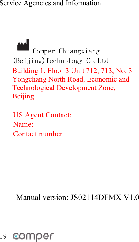Comper Chuangxiang (Beijing)Technology Co.Ltd Building 1, Floor 3 Unit 712, 713, No. 3 Yongchang North Road, Economic and Technological Development Zone, Beijing  US Agent Contact: Name: Contact number Service Agencies and Information                    Manual version: JS02114DFMX V1.0    19 