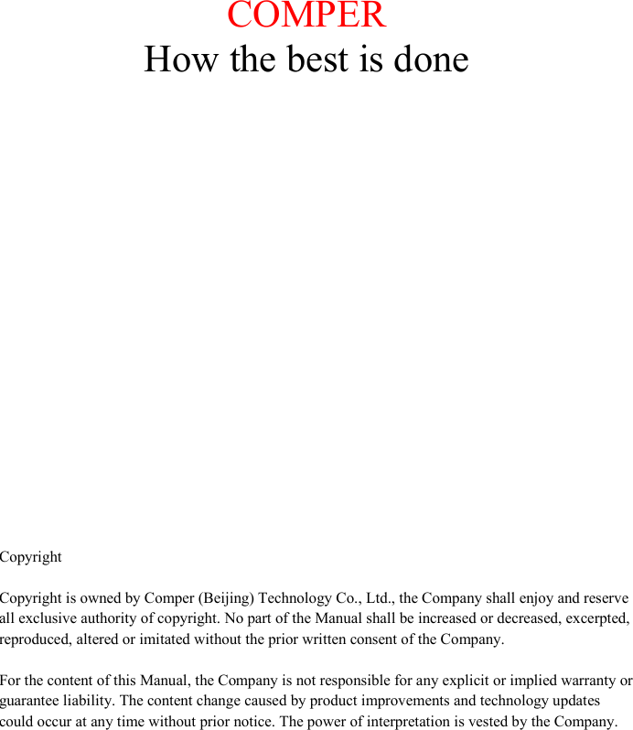              COMPER  How the best is done           Copyright  Copyright is owned by Comper (Beijing) Technology Co., Ltd., the Company shall enjoy and reserve all exclusive authority of copyright. No part of the Manual shall be increased or decreased, excerpted, reproduced, altered or imitated without the prior written consent of the Company.   For the content of this Manual, the Company is not responsible for any explicit or implied warranty or guarantee liability. The content change caused by product improvements and technology updates could occur at any time without prior notice. The power of interpretation is vested by the Company.     