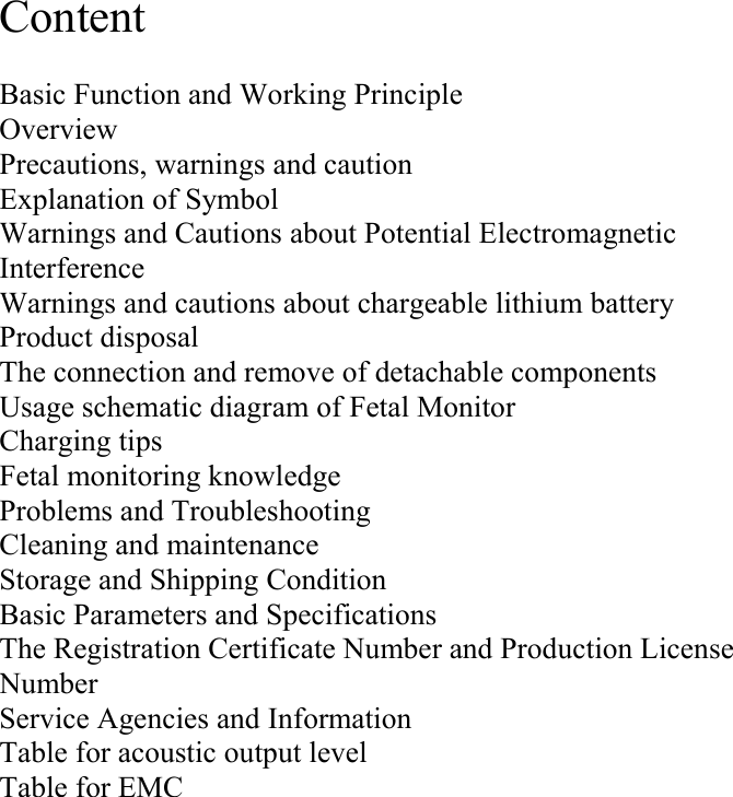  Content  Basic Function and Working Principle Overview Precautions, warnings and caution  Explanation of Symbol Warnings and Cautions about Potential Electromagnetic Interference Warnings and cautions about chargeable lithium battery Product disposal The connection and remove of detachable components Usage schematic diagram of Fetal Monitor Charging tips Fetal monitoring knowledge Problems and Troubleshooting    Cleaning and maintenance Storage and Shipping Condition        Basic Parameters and Specifications The Registration Certificate Number and Production License Number Service Agencies and Information Table for acoustic output level Table for EMC  