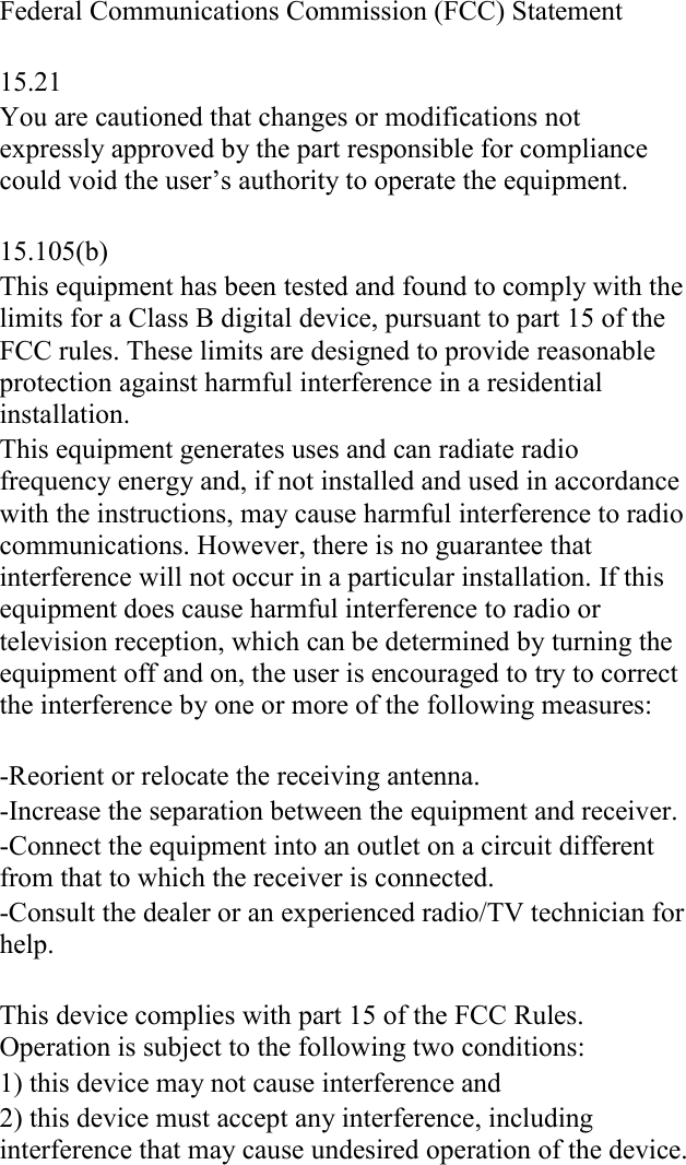 Federal Communications Commission (FCC) Statement  15.21 You are cautioned that changes or modifications not expressly approved by the part responsible for compliance could void the user&rsquo;s authority to operate the equipment.  15.105(b) This equipment has been tested and found to comply with the limits for a Class B digital device, pursuant to part 15 of the FCC rules. These limits are designed to provide reasonable protection against harmful interference in a residential installation. This equipment generates uses and can radiate radio frequency energy and, if not installed and used in accordance with the instructions, may cause harmful interference to radio communications. However, there is no guarantee that interference will not occur in a particular installation. If this equipment does cause harmful interference to radio or television reception, which can be determined by turning the equipment off and on, the user is encouraged to try to correct the interference by one or more of the following measures:  -Reorient or relocate the receiving antenna. -Increase the separation between the equipment and receiver. -Connect the equipment into an outlet on a circuit different from that to which the receiver is connected. -Consult the dealer or an experienced radio/TV technician for help.  This device complies with part 15 of the FCC Rules. Operation is subject to the following two conditions:  1) this device may not cause interference and 2) this device must accept any interference, including interference that may cause undesired operation of the device.    