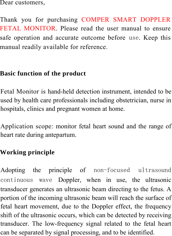 Dear customers,   Thank you for purchasing COMPER SMART DOPPLER FETAL MONITOR. Please read the user manual to ensure safe operation and accurate outcome before use. Keep this manual readily available for reference.    Basic function of the product  Fetal Monitor is hand-held detection instrument, intended to be used by health care professionals including obstetrician, nurse in hospitals, clinics and pregnant women at home.   Application scope: monitor fetal heart sound and the range of heart rate during antepartum.  Working principle   Adopting the principle of  non-focused  ultrasound continuous  wave  Doppler, when in use, the ultrasonic transducer generates an ultrasonic beam directing to the fetus. A portion of the incoming ultrasonic beam will reach the surface of fetal heart movement, due to the Doppler effect, the frequency shift of the ultrasonic occurs, which can be detected by receiving transducer. The low-frequency signal related to the fetal heart can be separated by signal processing, and to be identified.            