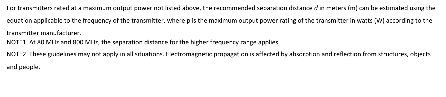 Fortransmittersratedatamaximumoutputpowernotlistedabove,therecommendedseparationdistancedinmeters(m)canbeestimatedusingtheequationapplicabletothefrequencyofthetransmitter,wherepisthemaximumoutputpowerratingofthetransmitterinwatts(W)accordingtothetransmittermanufacturer.NOTE1At80MHzand800MHz,theseparationdistanceforthehigherfrequencyrangeapplies.NOTE2Theseguidelinesmaynotapplyinallsituations.Electromagneticpropagationisaffectedbyabsorptionandreflectionfromstructures,objectsandpeople. 