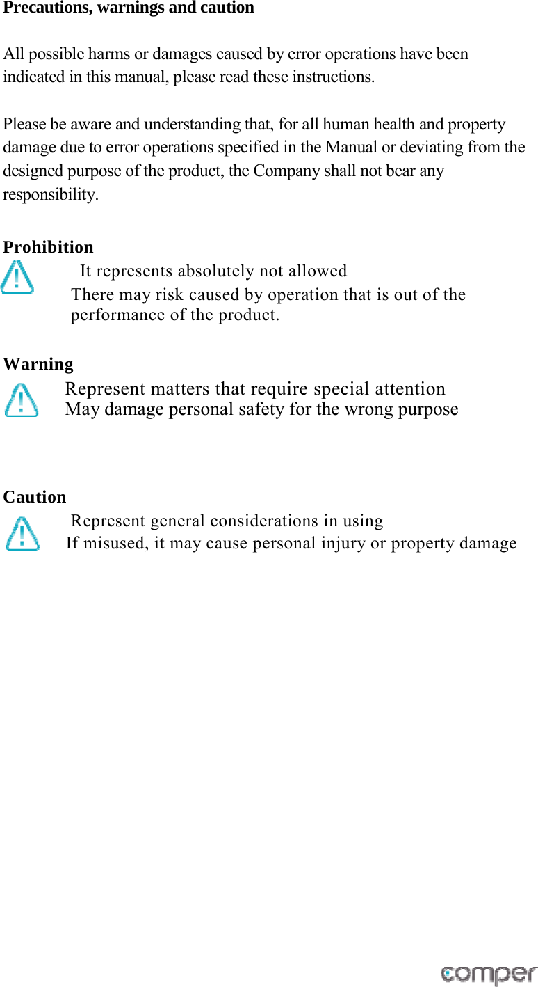 Precautions, warnings and caution   All possible harms or damages caused by error operations have been indicated in this manual, please read these instructions.  Please be aware and understanding that, for all human health and property damage due to error operations specified in the Manual or deviating from the designed purpose of the product, the Company shall not bear any responsibility.   Prohibition It represents absolutely not allowed There may risk caused by operation that is out of the performance of the product.    Warning  Represent matters that require special attention May damage personal safety for the wrong purpose   Caution   Represent general considerations in using  If misused, it may cause personal injury or property damage        
