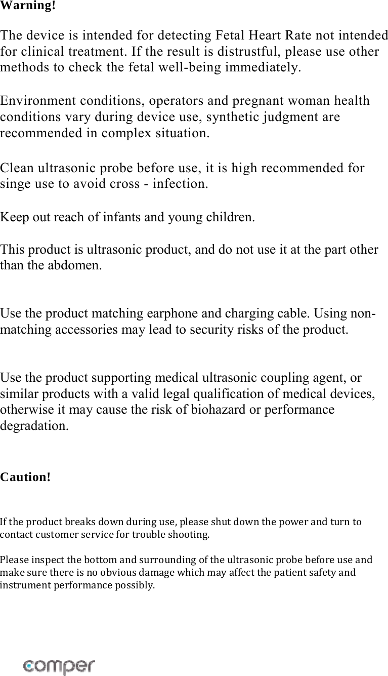  Warning!  The device is intended for detecting Fetal Heart Rate not intended for clinical treatment. If the result is distrustful, please use other methods to check the fetal well-being immediately.  Environment conditions, operators and pregnant woman health conditions vary during device use, synthetic judgment are recommended in complex situation.  Clean ultrasonic probe before use, it is high recommended for singe use to avoid cross - infection.  Keep out reach of infants and young children.  This product is ultrasonic product, and do not use it at the part other than the abdomen.   Use the product matching earphone and charging cable. Using non-matching accessories may lead to security risks of the product.    Use the product supporting medical ultrasonic coupling agent, or similar products with a valid legal qualification of medical devices, otherwise it may cause the risk of biohazard or performance degradation.  Caution!  Iftheproductbreaksdownduringuse,pleaseshutdownthepowerandturntocontactcustomerservicefortroubleshooting.Pleaseinspectthebottomandsurroundingoftheultrasonicprobebeforeuseandmakesurethereisnoobviousdamagewhichmayaffectthepatientsafetyandinstrumentperformancepossibly.    