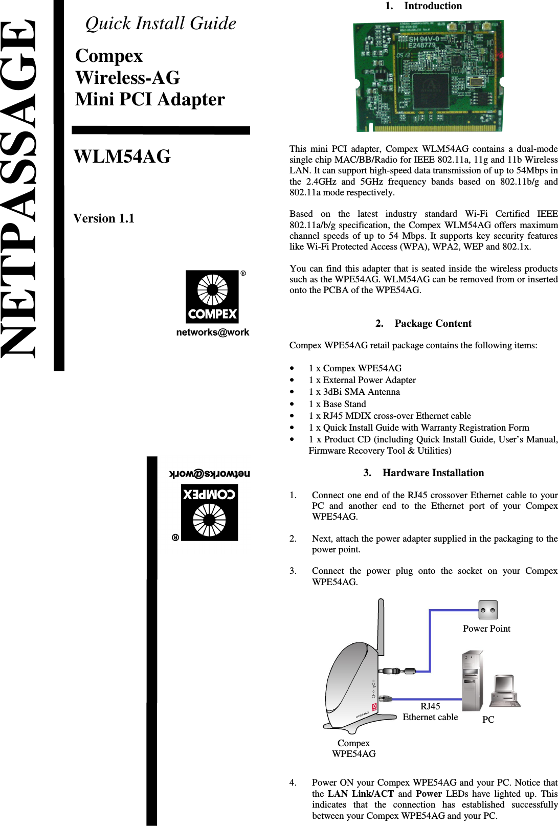 Quick Install GuideCompexWireless-AGMini PCI AdapterWLM54AGVersion 1.1                             1. IntroductionThis mini PCI adapter, Compex WLM54AG contains a dual-modesingle chip MAC/BB/Radio for IEEE 802.11a, 11g and 11b WirelessLAN. It can support high-speed data transmission of up to 54Mbps inthe 2.4GHz  and   5GHz frequency bands based on   802.11b/g  and802.11a mode respectively. Based   on   the   latest   industry   standard   Wi-Fi   Certified   IEEE802.11a/b/g specification, the Compex WLM54AG offers maximumchannel speeds of up to 54 Mbps. It supports key security featureslike Wi-Fi Protected Access (WPA), WPA2, WEP and 802.1x. You can find this adapter that is seated inside the wireless productssuch as the WPE54AG. WLM54AG can be removed from or insertedonto the PCBA of the WPE54AG.2. Package ContentCompex WPE54AG retail package contains the following items:•1 x Compex WPE54AG•1 x External Power Adapter•1 x 3dBi SMA Antenna•1 x Base Stand•1 x RJ45 MDIX cross-over Ethernet cable•1 x Quick Install Guide with Warranty Registration Form•1 x Product CD (including Quick Install Guide, User’s Manual,Firmware Recovery Tool &amp; Utilities)3. Hardware Installation1. Connect one end of the RJ45 crossover Ethernet cable to yourPC   and   another  end  to   the Ethernet  port  of  your   CompexWPE54AG.2. Next, attach the power adapter supplied in the packaging to thepower point.3. Connect  the   power   plug   onto  the   socket  on   your   CompexWPE54AG.4. Power ON your Compex WPE54AG and your PC. Notice thatthe  LAN Link/ACT  and  Power  LEDs have lighted up. Thisindicates   that   the   connection   has   established   successfullybetween your Compex WPE54AG and your PC.NETPASSAGEPCPower PointRJ45Ethernet cableCompexWPE54AG