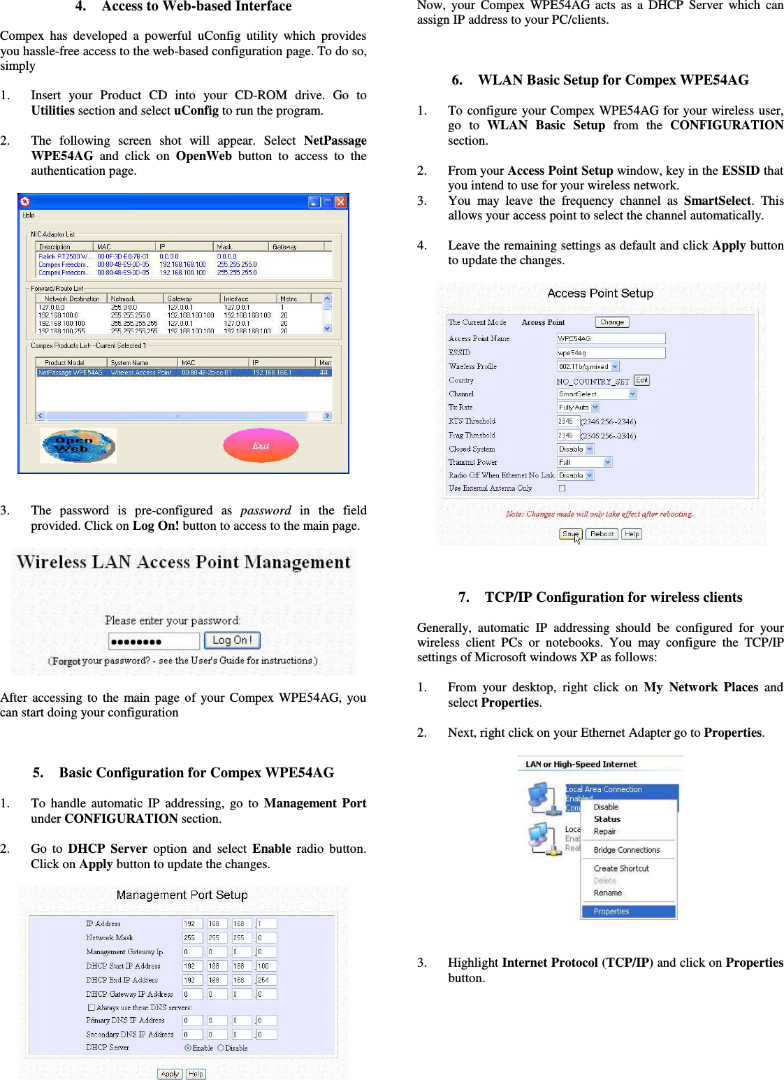 4. Access to Web-based InterfaceCompex has developed a powerful uConfig utility which providesyou hassle-free access to the web-based configuration page. To do so,simply1. Insert   your   Product   CD   into   your  CD-ROM   drive.   Go   toUtilities section and select uConfig to run the program.2. The   following   screen   shot   will   appear.   Select  NetPassageWPE54AG  and click on  OpenWeb  button to access to  theauthentication page.3. The   password   is   pre-configured   as  password  in   the   fieldprovided. Click on Log On! button to access to the main page.After accessing to the main page of your Compex WPE54AG, youcan start doing your configuration5. Basic Configuration for Compex WPE54AG1. To handle automatic IP addressing, go to  Management Portunder CONFIGURATION section.2. Go to  DHCP Server  option and select Enable  radio button.Click on Apply button to update the changes.Now, your Compex WPE54AG acts as a DHCP Server which canassign IP address to your PC/clients.6. WLAN Basic Setup for Compex WPE54AG1. To configure your Compex WPE54AG for your wireless user,go   to  WLAN   Basic   Setup  from   the  CONFIGURATIONsection.2. From your Access Point Setup window, key in the ESSID thatyou intend to use for your wireless network.3. You may leave the frequency channel as  SmartSelect. Thisallows your access point to select the channel automatically.4. Leave the remaining settings as default and click Apply buttonto update the changes.7. TCP/IP Configuration for wireless clientsGenerally, automatic IP addressing should be configured for yourwireless client PCs or notebooks. You may configure the TCP/IPsettings of Microsoft windows XP as follows:1. From your desktop, right click on  My Network Places  andselect Properties.2. Next, right click on your Ethernet Adapter go to Properties.3. Highlight Internet Protocol (TCP/IP) and click on Propertiesbutton.