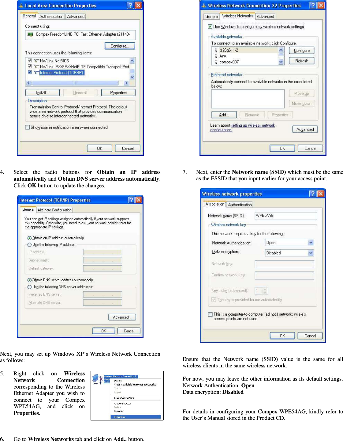 4. Select   the   radio   buttons   for  Obtain   an   IP   addressautomatically and Obtain DNS server address automatically.Click OK button to update the changes.Next, you may set up Windows XP’s Wireless Network Connectionas follows:5. Right   click   on  WirelessNetwork   Connectioncorresponding to the WirelessEthernet Adapter you wish toconnect   to   your   CompexWPE54AG,   and   click   onProperties.6. Go to Wireless Networks tab and click on Add.. button.7. Next, enter the Network name (SSID) which must be the sameas the ESSID that you input earlier for your access point.Ensure that  the   Network  name (SSID)  value is the  same for allwireless clients in the same wireless network.For now, you may leave the other information as its default settings.Network Authentication: OpenData encryption: DisabledFor details in configuring your Compex WPE54AG, kindly refer tothe User’s Manual stored in the Product CD.