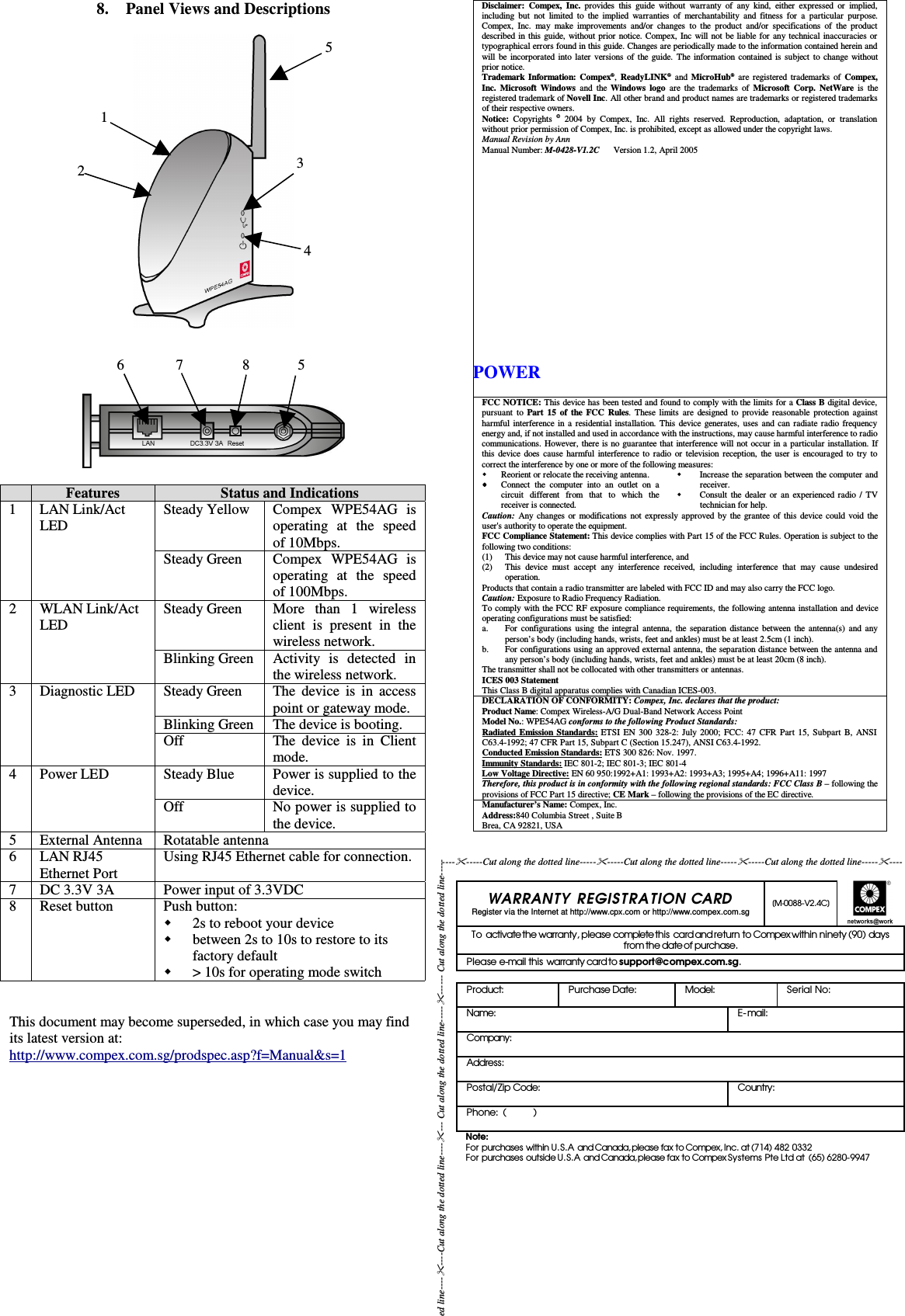 8. Panel Views and DescriptionsFeatures Status and Indications1 LAN Link/ActLED Steady Yellow Compex   WPE54AG   isoperating   at   the   speedof 10Mbps.Steady Green Compex   WPE54AG   isoperating   at   the   speedof 100Mbps.2 WLAN Link/ActLED Steady Green More   than   1   wirelessclient  is  present in  thewireless network.Blinking Green Activity   is   detected   inthe wireless network.3 Diagnostic LED Steady Green The device is in accesspoint or gateway mode.Blinking Green The device is booting.Off The device is in Clientmode.4 Power LED Steady Blue Power is supplied to thedevice.Off No power is supplied tothe device.5 External Antenna Rotatable antenna6 LAN RJ45Ethernet Port Using RJ45 Ethernet cable for connection.7 DC 3.3V 3A Power input of 3.3VDC8 Reset button Push button:2s to reboot your devicebetween 2s to 10s to restore to itsfactory default&gt; 10s for operating mode switchThis document may become superseded, in which case you may findits latest version at:http://www.compex.com.sg/prodspec.asp?f=Manual&amp;s=1Disclaimer: Compex, Inc.  provides this guide  without warranty of  any  kind, either  expressed or implied,including but not limited to the  implied warranties of merchantability  and fitness for a particular purpose.Compex, Inc.  may make improvements and/or changes to the product and/or specifications of  the productdescribed in this guide, without prior notice. Compex, Inc will not be liable for any technical inaccuracies ortypographical errors found in this guide. Changes are periodically made to the information contained herein andwill be incorporated into later versions of the guide. The information contained is subject to change withoutprior notice.Trademark Information: Compex®,  ReadyLINK®  and MicroHub®  are registered trademarks of  Compex,Inc. Microsoft Windows  and the Windows logo  are the trademarks of  Microsoft Corp. NetWare is  theregistered trademark of Novell Inc. All other brand and product names are trademarks or registered trademarksof their respective owners.Notice:  Copyrights  ©  2004 by  Compex,  Inc. All rights  reserved. Reproduction,   adaptation, or translationwithout prior permission of Compex, Inc. is prohibited, except as allowed under the copyright laws.Manual Revision by AnnManual Number: M-0428-V1.2C      Version 1.2, April 2005FCC NOTICE: This device has been tested and found to comply with the limits for a Class B digital device,pursuant to  Part 15 of the FCC Rules. These limits are designed to provide reasonable protection againstharmful interference in a residential installation. This device generates, uses and can radiate radio frequencyenergy and, if not installed and used in accordance with the instructions, may cause harmful interference to radiocommunications. However, there is no guarantee that interference will not occur in a particular installation. Ifthis device does cause harmful interference to radio or television reception, the user is encouraged to try tocorrect the interference by one or more of the following measures:Reorient or relocate the receiving antenna.Connect the  computer into  an outlet  on acircuit   different   from   that   to   which   thereceiver is connected.Increase the separation between the computer andreceiver.Consult the dealer or an experienced radio / TVtechnician for help.Caution:  Any changes or modifications not expressly approved by the grantee of this device could void theuser&apos;s authority to operate the equipment.FCC Compliance Statement: This device complies with Part 15 of the FCC Rules. Operation is subject to thefollowing two conditions:(1)(2) This device may not cause harmful interference, andThis device must accept  any interference  received,   including interference that   may  cause  undesiredoperation.Products that contain a radio transmitter are labeled with FCC ID and may also carry the FCC logo.Caution: Exposure to Radio Frequency Radiation.To comply with the FCC RF exposure compliance requirements, the following antenna installation and deviceoperating configurations must be satisfied:a.b.For configurations using the integral antenna, the separation distance between the antenna(s) and anyperson’s body (including hands, wrists, feet and ankles) must be at least 2.5cm (1 inch).For configurations using an approved external antenna, the separation distance between the antenna andany person’s body (including hands, wrists, feet and ankles) must be at least 20cm (8 inch).The transmitter shall not be collocated with other transmitters or antennas.ICES 003 StatementThis Class B digital apparatus complies with Canadian ICES-003.DECLARATION OF CONFORMITY: Compex, Inc. declares that the product:Product Name: Compex Wireless-A/G Dual-Band Network Access PointModel No.: WPE54AG conforms to the following Product Standards:Radiated Emission Standards: ETSI EN 300 328-2: July 2000; FCC: 47 CFR Part 15, Subpart B, ANSIC63.4-1992; 47 CFR Part 15, Subpart C (Section 15.247), ANSI C63.4-1992. Conducted Emission Standards: ETS 300 826: Nov. 1997.Immunity Standards: IEC 801-2; IEC 801-3; IEC 801-4Low Voltage Directive: EN 60 950:1992+A1: 1993+A2: 1993+A3; 1995+A4; 1996+A11: 1997Therefore, this product is in conformity with the following regional standards: FCC Class B – following theprovisions of FCC Part 15 directive; CE Mark – following the provisions of the EC directive.Manufacturer’s Name: Compex, Inc.Address:840 Columbia Street , Suite BBrea, CA 92821, USAWARRANTY  REGIST RA TION  CARDRegister via the Internet at http://www.cpx.com or http://www.compex.com.sg[M-0088-V2.4C]To activate the warranty, please complete this card and return to Compex within ninety (90) daysfrom the date of purchase.Please e-mail this warranty card to support@compex.com.sg.Product:  Purchase Date: Model: Serial No:Name: E-mail:Company:Address:Postal/Zip Code: Country:Phone:  (          )Note:For purchases within U.S.A and Canada, please fax to Compex, Inc. at (714) 482 0332For purchases outside U.S.A and Canada, please fax to Compex Systems Pte Ltd at  (65) 6280-9947---------Cut along the dotted line----------Cut along the dotted line----------Cut along the dotted line-------------Cut along the dotted line--------Cut along the dotted line------- Cut along the dotted line----------- Cut along the dotted line-----POWER534126              7                8             5