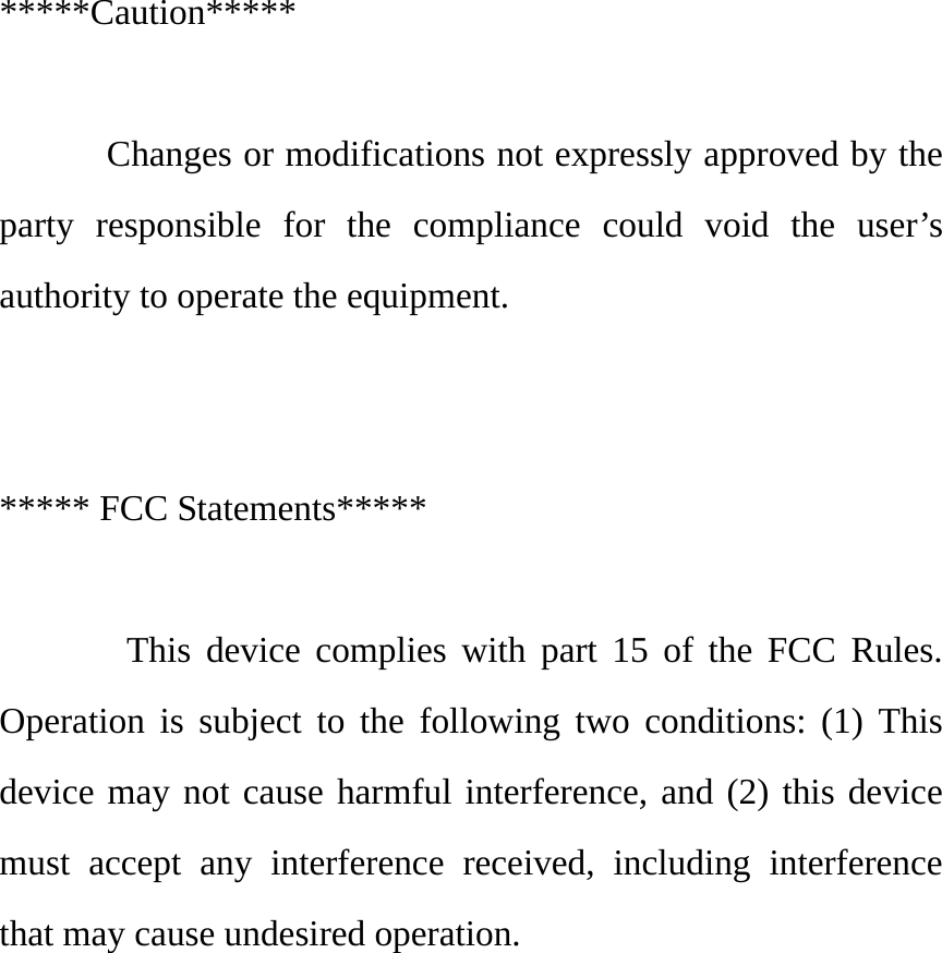  *****Caution*****   Changes or modifications not expressly approved by the party responsible for the compliance could void the user’s authority to operate the equipment.   ***** FCC Statements*****         This device complies with part 15 of the FCC Rules. Operation is subject to the following two conditions: (1) This device may not cause harmful interference, and (2) this device must accept any interference received, including interference that may cause undesired operation.   