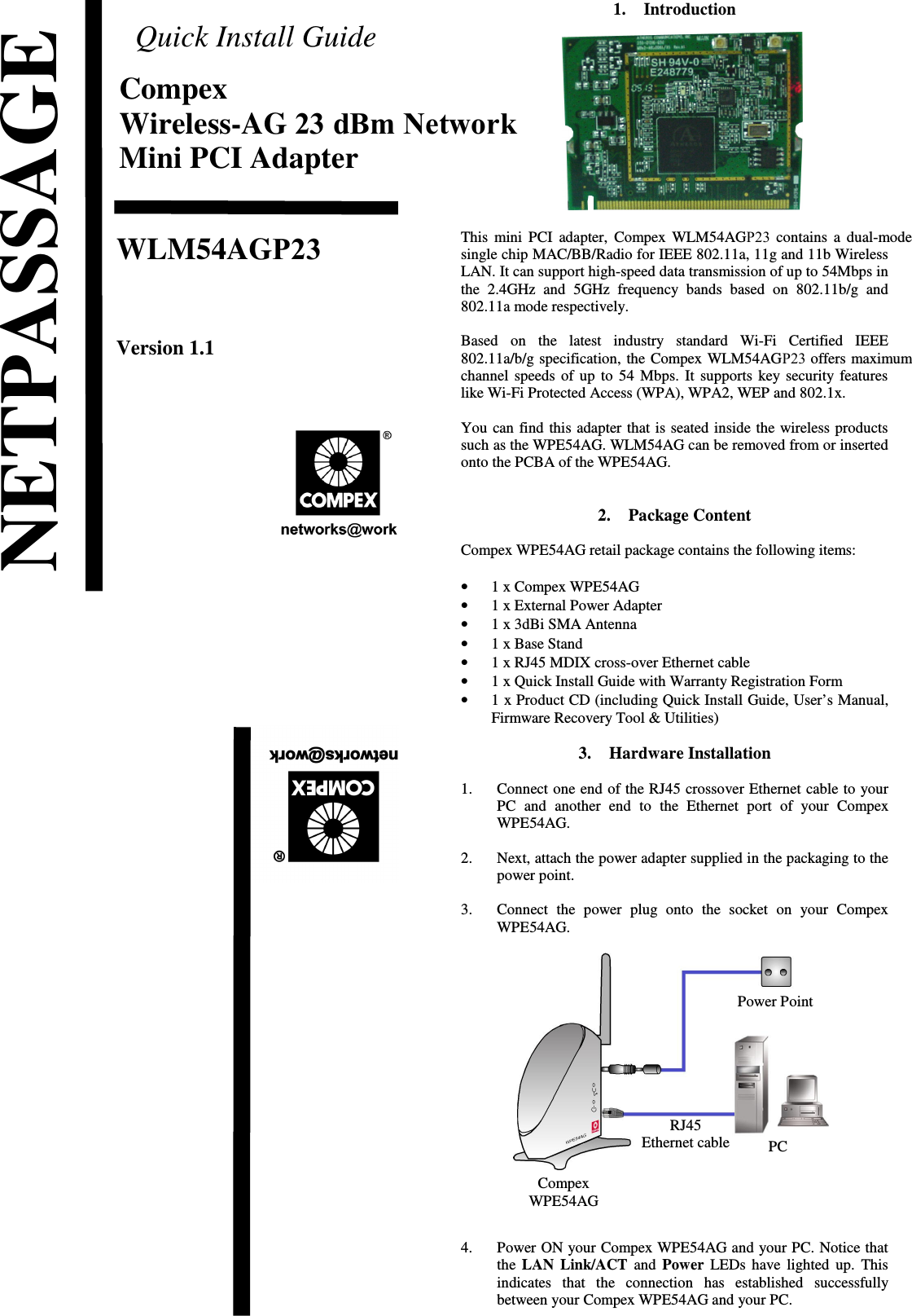 Quick Install GuideCompexWireless-AG 23 dBm NetworkMini PCI AdapterWLM54AGP23Version 1.1                             1. IntroductionThis mini PCI adapter, Compex WLM54AGP23 contains a dual-modesingle chip MAC/BB/Radio for IEEE 802.11a, 11g and 11b WirelessLAN. It can support high-speed data transmission of up to 54Mbps inthe 2.4GHz and 5GHz frequency  bands based on 802.11b/g and802.11a mode respectively. Based   on   the   latest   industry   standard   Wi-Fi   Certified   IEEE802.11a/b/g specification, the Compex WLM54AGP23 offers maximumchannel speeds of up to 54 Mbps. It supports key security featureslike Wi-Fi Protected Access (WPA), WPA2, WEP and 802.1x. You can find this adapter that is seated inside the wireless productssuch as the WPE54AG. WLM54AG can be removed from or insertedonto the PCBA of the WPE54AG.2. Package ContentCompex WPE54AG retail package contains the following items:•1 x Compex WPE54AG•1 x External Power Adapter•1 x 3dBi SMA Antenna•1 x Base Stand•1 x RJ45 MDIX cross-over Ethernet cable•1 x Quick Install Guide with Warranty Registration Form•1 x Product CD (including Quick Install Guide, User’s Manual,Firmware Recovery Tool &amp; Utilities)3. Hardware Installation1. Connect one end of the RJ45 crossover Ethernet cable to yourPC   and   another  end  to   the Ethernet  port  of  your   CompexWPE54AG.2. Next, attach the power adapter supplied in the packaging to thepower point.3. Connect  the  power   plug   onto   the   socket  on   your   CompexWPE54AG.4. Power ON your Compex WPE54AG and your PC. Notice thatthe  LAN Link/ACT  and  Power  LEDs have lighted up. Thisindicates   that   the   connection   has   established   successfullybetween your Compex WPE54AG and your PC.NETPASSAGEPCPower PointRJ45Ethernet cableCompexWPE54AG