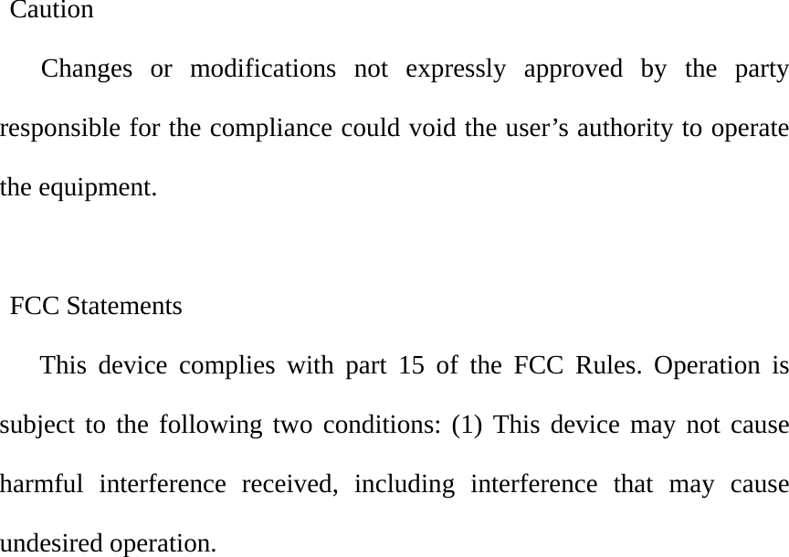     Caution Changes or modifications not expressly approved by the party responsible for the compliance could void the user’s authority to operate the equipment.   FCC Statements    This device complies with part 15 of the FCC Rules. Operation is subject to the following two conditions: (1) This device may not cause harmful interference received, including interference that may cause undesired operation.            